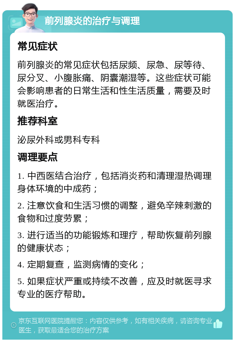 前列腺炎的治疗与调理 常见症状 前列腺炎的常见症状包括尿频、尿急、尿等待、尿分叉、小腹胀痛、阴囊潮湿等。这些症状可能会影响患者的日常生活和性生活质量，需要及时就医治疗。 推荐科室 泌尿外科或男科专科 调理要点 1. 中西医结合治疗，包括消炎药和清理湿热调理身体环境的中成药； 2. 注意饮食和生活习惯的调整，避免辛辣刺激的食物和过度劳累； 3. 进行适当的功能锻炼和理疗，帮助恢复前列腺的健康状态； 4. 定期复查，监测病情的变化； 5. 如果症状严重或持续不改善，应及时就医寻求专业的医疗帮助。