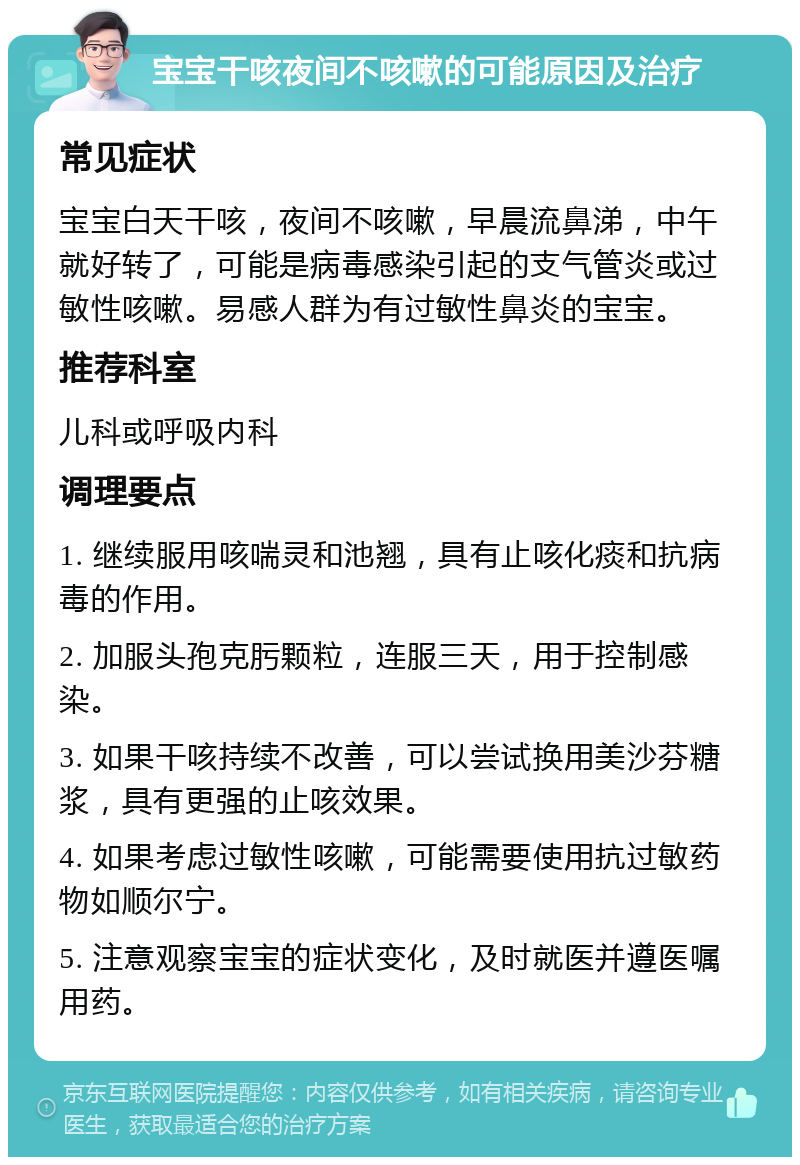 宝宝干咳夜间不咳嗽的可能原因及治疗 常见症状 宝宝白天干咳，夜间不咳嗽，早晨流鼻涕，中午就好转了，可能是病毒感染引起的支气管炎或过敏性咳嗽。易感人群为有过敏性鼻炎的宝宝。 推荐科室 儿科或呼吸内科 调理要点 1. 继续服用咳喘灵和池翘，具有止咳化痰和抗病毒的作用。 2. 加服头孢克肟颗粒，连服三天，用于控制感染。 3. 如果干咳持续不改善，可以尝试换用美沙芬糖浆，具有更强的止咳效果。 4. 如果考虑过敏性咳嗽，可能需要使用抗过敏药物如顺尔宁。 5. 注意观察宝宝的症状变化，及时就医并遵医嘱用药。