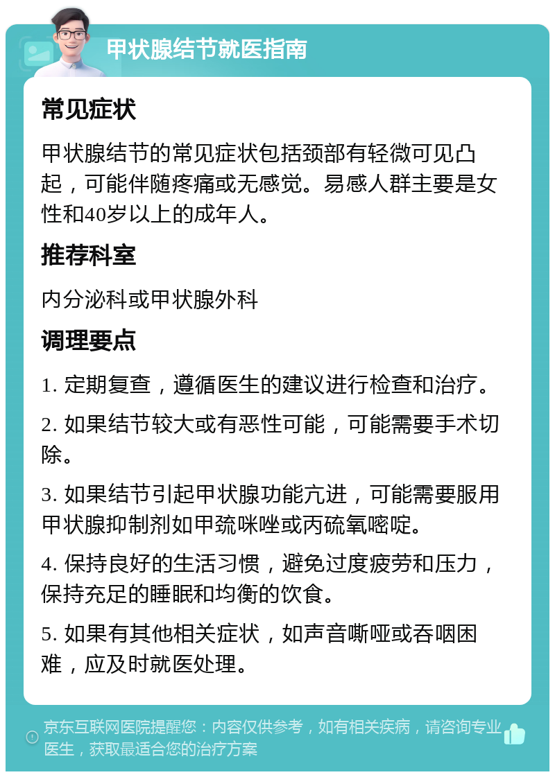 甲状腺结节就医指南 常见症状 甲状腺结节的常见症状包括颈部有轻微可见凸起，可能伴随疼痛或无感觉。易感人群主要是女性和40岁以上的成年人。 推荐科室 内分泌科或甲状腺外科 调理要点 1. 定期复查，遵循医生的建议进行检查和治疗。 2. 如果结节较大或有恶性可能，可能需要手术切除。 3. 如果结节引起甲状腺功能亢进，可能需要服用甲状腺抑制剂如甲巯咪唑或丙硫氧嘧啶。 4. 保持良好的生活习惯，避免过度疲劳和压力，保持充足的睡眠和均衡的饮食。 5. 如果有其他相关症状，如声音嘶哑或吞咽困难，应及时就医处理。