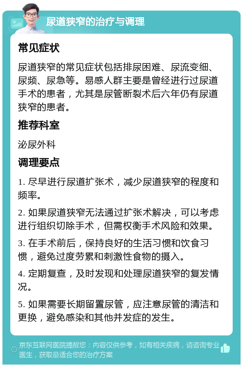 尿道狭窄的治疗与调理 常见症状 尿道狭窄的常见症状包括排尿困难、尿流变细、尿频、尿急等。易感人群主要是曾经进行过尿道手术的患者，尤其是尿管断裂术后六年仍有尿道狭窄的患者。 推荐科室 泌尿外科 调理要点 1. 尽早进行尿道扩张术，减少尿道狭窄的程度和频率。 2. 如果尿道狭窄无法通过扩张术解决，可以考虑进行组织切除手术，但需权衡手术风险和效果。 3. 在手术前后，保持良好的生活习惯和饮食习惯，避免过度劳累和刺激性食物的摄入。 4. 定期复查，及时发现和处理尿道狭窄的复发情况。 5. 如果需要长期留置尿管，应注意尿管的清洁和更换，避免感染和其他并发症的发生。