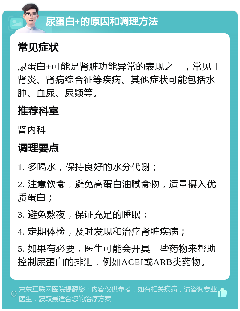 尿蛋白+的原因和调理方法 常见症状 尿蛋白+可能是肾脏功能异常的表现之一，常见于肾炎、肾病综合征等疾病。其他症状可能包括水肿、血尿、尿频等。 推荐科室 肾内科 调理要点 1. 多喝水，保持良好的水分代谢； 2. 注意饮食，避免高蛋白油腻食物，适量摄入优质蛋白； 3. 避免熬夜，保证充足的睡眠； 4. 定期体检，及时发现和治疗肾脏疾病； 5. 如果有必要，医生可能会开具一些药物来帮助控制尿蛋白的排泄，例如ACEI或ARB类药物。