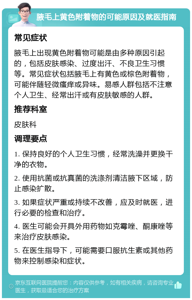 腋毛上黄色附着物的可能原因及就医指南 常见症状 腋毛上出现黄色附着物可能是由多种原因引起的，包括皮肤感染、过度出汗、不良卫生习惯等。常见症状包括腋毛上有黄色或棕色附着物，可能伴随轻微瘙痒或异味。易感人群包括不注意个人卫生、经常出汗或有皮肤敏感的人群。 推荐科室 皮肤科 调理要点 1. 保持良好的个人卫生习惯，经常洗澡并更换干净的衣物。 2. 使用抗菌或抗真菌的洗涤剂清洁腋下区域，防止感染扩散。 3. 如果症状严重或持续不改善，应及时就医，进行必要的检查和治疗。 4. 医生可能会开具外用药物如克霉唑、酮康唑等来治疗皮肤感染。 5. 在医生指导下，可能需要口服抗生素或其他药物来控制感染和症状。