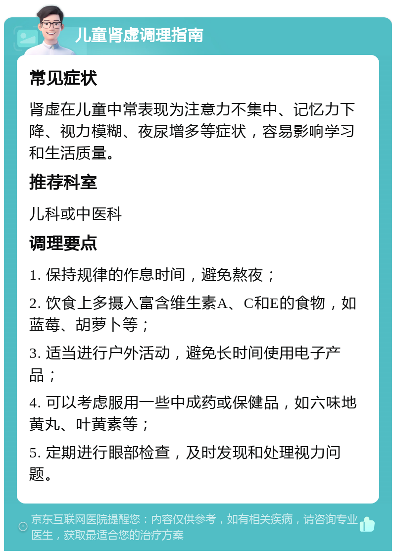 儿童肾虚调理指南 常见症状 肾虚在儿童中常表现为注意力不集中、记忆力下降、视力模糊、夜尿增多等症状，容易影响学习和生活质量。 推荐科室 儿科或中医科 调理要点 1. 保持规律的作息时间，避免熬夜； 2. 饮食上多摄入富含维生素A、C和E的食物，如蓝莓、胡萝卜等； 3. 适当进行户外活动，避免长时间使用电子产品； 4. 可以考虑服用一些中成药或保健品，如六味地黄丸、叶黄素等； 5. 定期进行眼部检查，及时发现和处理视力问题。