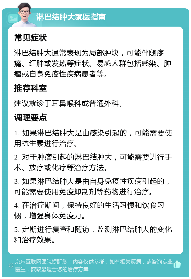 淋巴结肿大就医指南 常见症状 淋巴结肿大通常表现为局部肿块，可能伴随疼痛、红肿或发热等症状。易感人群包括感染、肿瘤或自身免疫性疾病患者等。 推荐科室 建议就诊于耳鼻喉科或普通外科。 调理要点 1. 如果淋巴结肿大是由感染引起的，可能需要使用抗生素进行治疗。 2. 对于肿瘤引起的淋巴结肿大，可能需要进行手术、放疗或化疗等治疗方法。 3. 如果淋巴结肿大是由自身免疫性疾病引起的，可能需要使用免疫抑制剂等药物进行治疗。 4. 在治疗期间，保持良好的生活习惯和饮食习惯，增强身体免疫力。 5. 定期进行复查和随访，监测淋巴结肿大的变化和治疗效果。