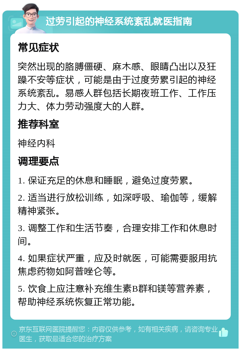 过劳引起的神经系统紊乱就医指南 常见症状 突然出现的胳膊僵硬、麻木感、眼睛凸出以及狂躁不安等症状，可能是由于过度劳累引起的神经系统紊乱。易感人群包括长期夜班工作、工作压力大、体力劳动强度大的人群。 推荐科室 神经内科 调理要点 1. 保证充足的休息和睡眠，避免过度劳累。 2. 适当进行放松训练，如深呼吸、瑜伽等，缓解精神紧张。 3. 调整工作和生活节奏，合理安排工作和休息时间。 4. 如果症状严重，应及时就医，可能需要服用抗焦虑药物如阿普唑仑等。 5. 饮食上应注意补充维生素B群和镁等营养素，帮助神经系统恢复正常功能。