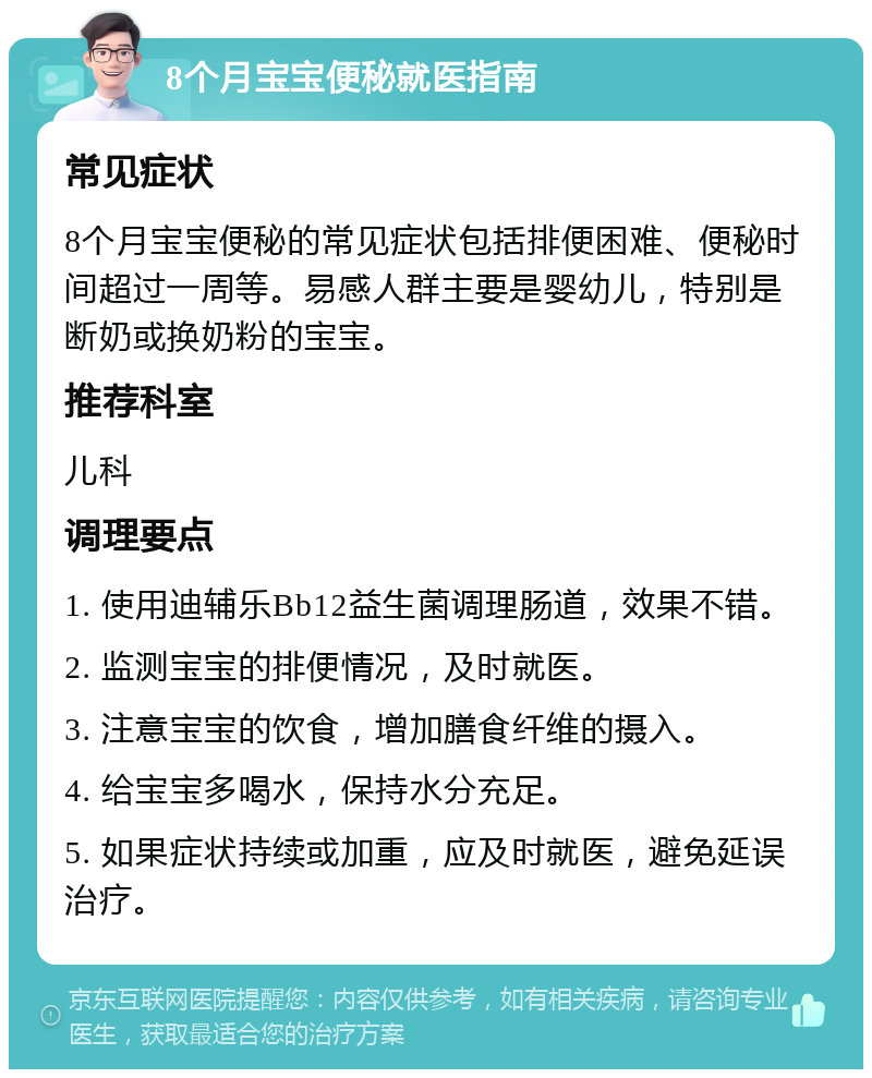 8个月宝宝便秘就医指南 常见症状 8个月宝宝便秘的常见症状包括排便困难、便秘时间超过一周等。易感人群主要是婴幼儿，特别是断奶或换奶粉的宝宝。 推荐科室 儿科 调理要点 1. 使用迪辅乐Bb12益生菌调理肠道，效果不错。 2. 监测宝宝的排便情况，及时就医。 3. 注意宝宝的饮食，增加膳食纤维的摄入。 4. 给宝宝多喝水，保持水分充足。 5. 如果症状持续或加重，应及时就医，避免延误治疗。