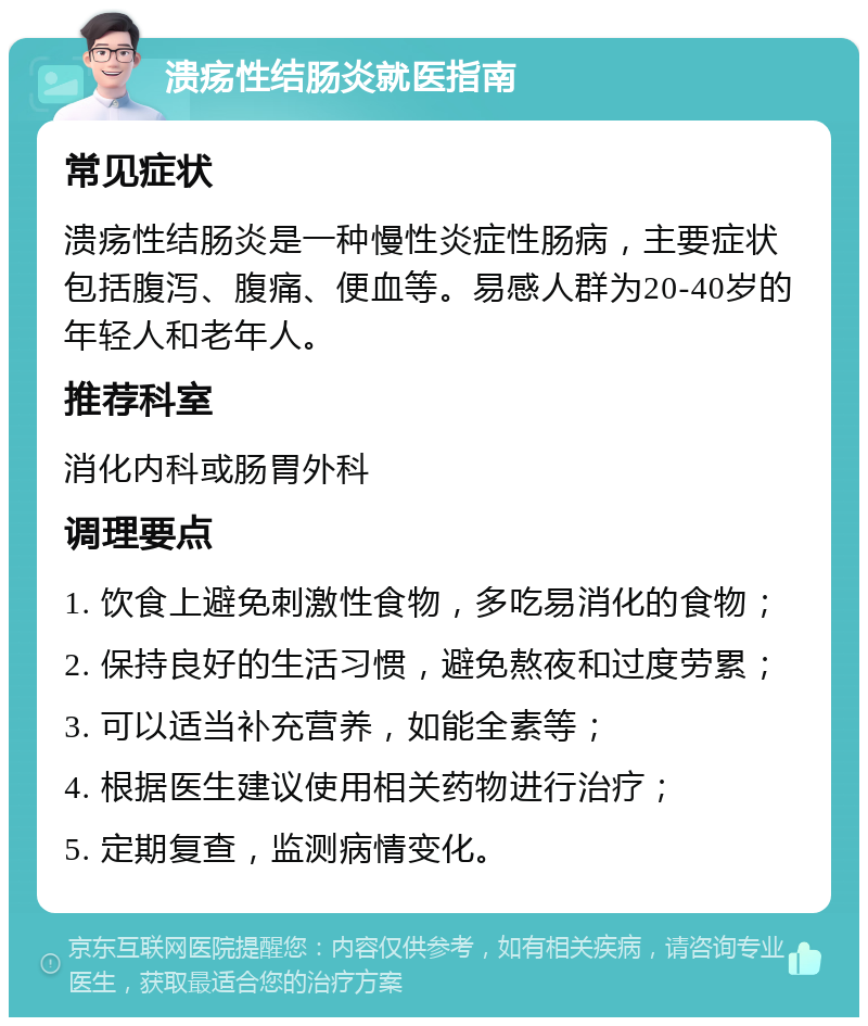 溃疡性结肠炎就医指南 常见症状 溃疡性结肠炎是一种慢性炎症性肠病，主要症状包括腹泻、腹痛、便血等。易感人群为20-40岁的年轻人和老年人。 推荐科室 消化内科或肠胃外科 调理要点 1. 饮食上避免刺激性食物，多吃易消化的食物； 2. 保持良好的生活习惯，避免熬夜和过度劳累； 3. 可以适当补充营养，如能全素等； 4. 根据医生建议使用相关药物进行治疗； 5. 定期复查，监测病情变化。