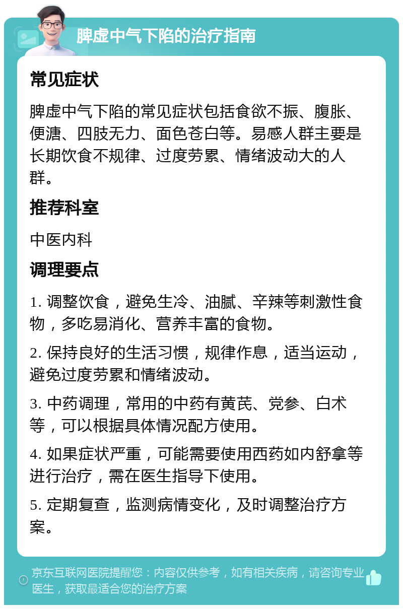 脾虚中气下陷的治疗指南 常见症状 脾虚中气下陷的常见症状包括食欲不振、腹胀、便溏、四肢无力、面色苍白等。易感人群主要是长期饮食不规律、过度劳累、情绪波动大的人群。 推荐科室 中医内科 调理要点 1. 调整饮食，避免生冷、油腻、辛辣等刺激性食物，多吃易消化、营养丰富的食物。 2. 保持良好的生活习惯，规律作息，适当运动，避免过度劳累和情绪波动。 3. 中药调理，常用的中药有黄芪、党参、白术等，可以根据具体情况配方使用。 4. 如果症状严重，可能需要使用西药如内舒拿等进行治疗，需在医生指导下使用。 5. 定期复查，监测病情变化，及时调整治疗方案。