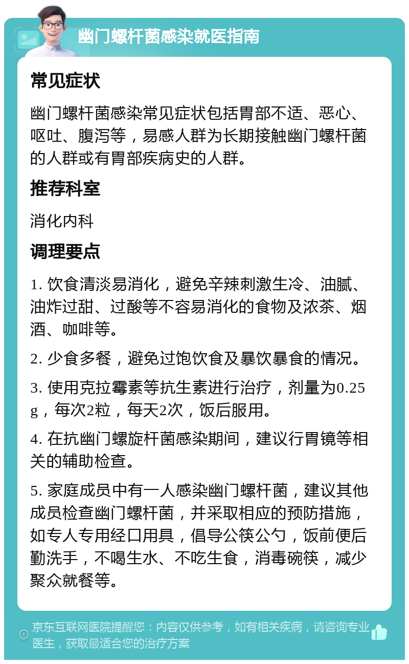 幽门螺杆菌感染就医指南 常见症状 幽门螺杆菌感染常见症状包括胃部不适、恶心、呕吐、腹泻等，易感人群为长期接触幽门螺杆菌的人群或有胃部疾病史的人群。 推荐科室 消化内科 调理要点 1. 饮食清淡易消化，避免辛辣刺激生冷、油腻、油炸过甜、过酸等不容易消化的食物及浓茶、烟酒、咖啡等。 2. 少食多餐，避免过饱饮食及暴饮暴食的情况。 3. 使用克拉霉素等抗生素进行治疗，剂量为0.25g，每次2粒，每天2次，饭后服用。 4. 在抗幽门螺旋杆菌感染期间，建议行胃镜等相关的辅助检查。 5. 家庭成员中有一人感染幽门螺杆菌，建议其他成员检查幽门螺杆菌，并采取相应的预防措施，如专人专用经口用具，倡导公筷公勺，饭前便后勤洗手，不喝生水、不吃生食，消毒碗筷，减少聚众就餐等。