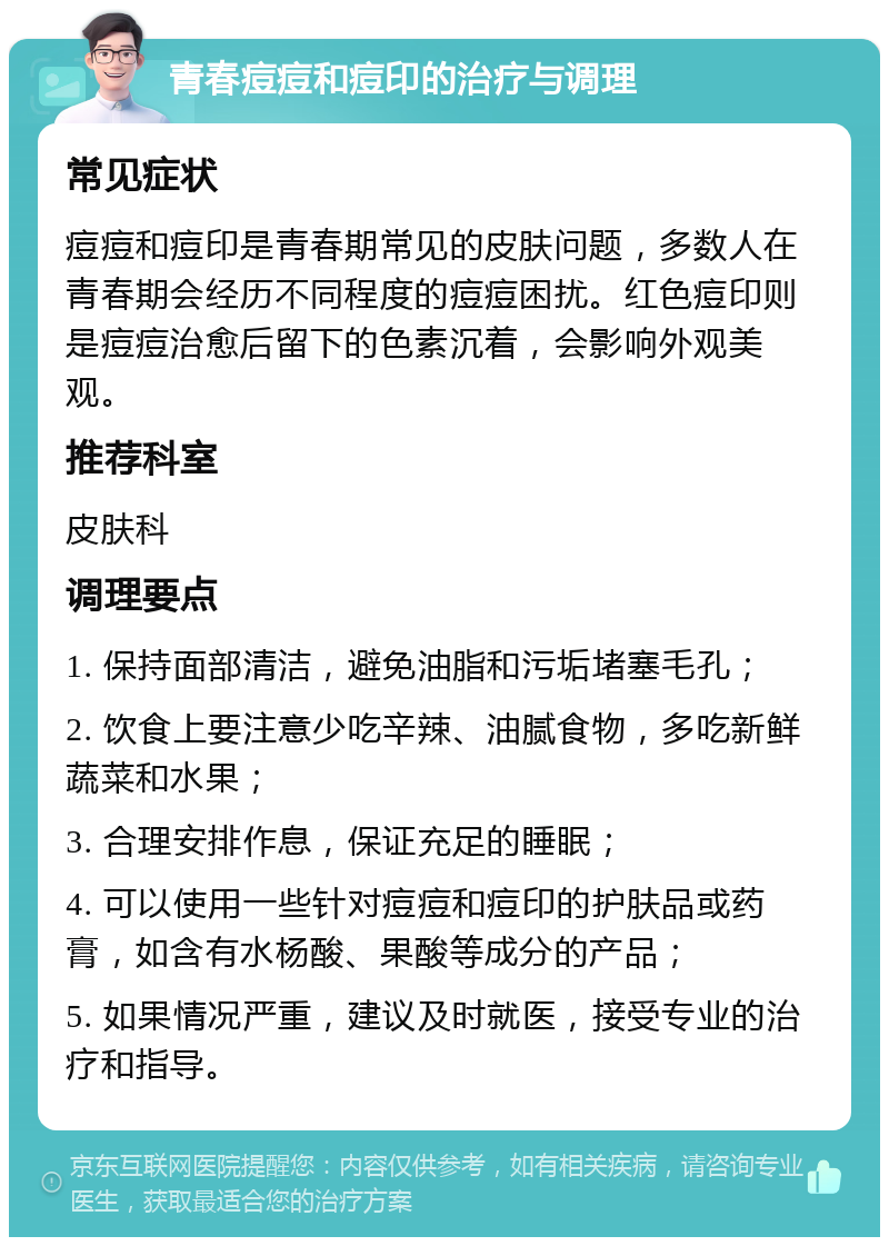 青春痘痘和痘印的治疗与调理 常见症状 痘痘和痘印是青春期常见的皮肤问题，多数人在青春期会经历不同程度的痘痘困扰。红色痘印则是痘痘治愈后留下的色素沉着，会影响外观美观。 推荐科室 皮肤科 调理要点 1. 保持面部清洁，避免油脂和污垢堵塞毛孔； 2. 饮食上要注意少吃辛辣、油腻食物，多吃新鲜蔬菜和水果； 3. 合理安排作息，保证充足的睡眠； 4. 可以使用一些针对痘痘和痘印的护肤品或药膏，如含有水杨酸、果酸等成分的产品； 5. 如果情况严重，建议及时就医，接受专业的治疗和指导。