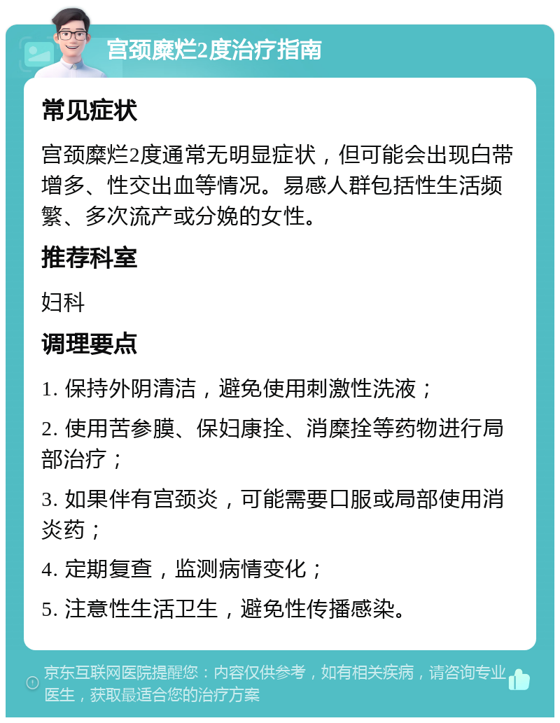 宫颈糜烂2度治疗指南 常见症状 宫颈糜烂2度通常无明显症状，但可能会出现白带增多、性交出血等情况。易感人群包括性生活频繁、多次流产或分娩的女性。 推荐科室 妇科 调理要点 1. 保持外阴清洁，避免使用刺激性洗液； 2. 使用苦参膜、保妇康拴、消糜拴等药物进行局部治疗； 3. 如果伴有宫颈炎，可能需要口服或局部使用消炎药； 4. 定期复查，监测病情变化； 5. 注意性生活卫生，避免性传播感染。