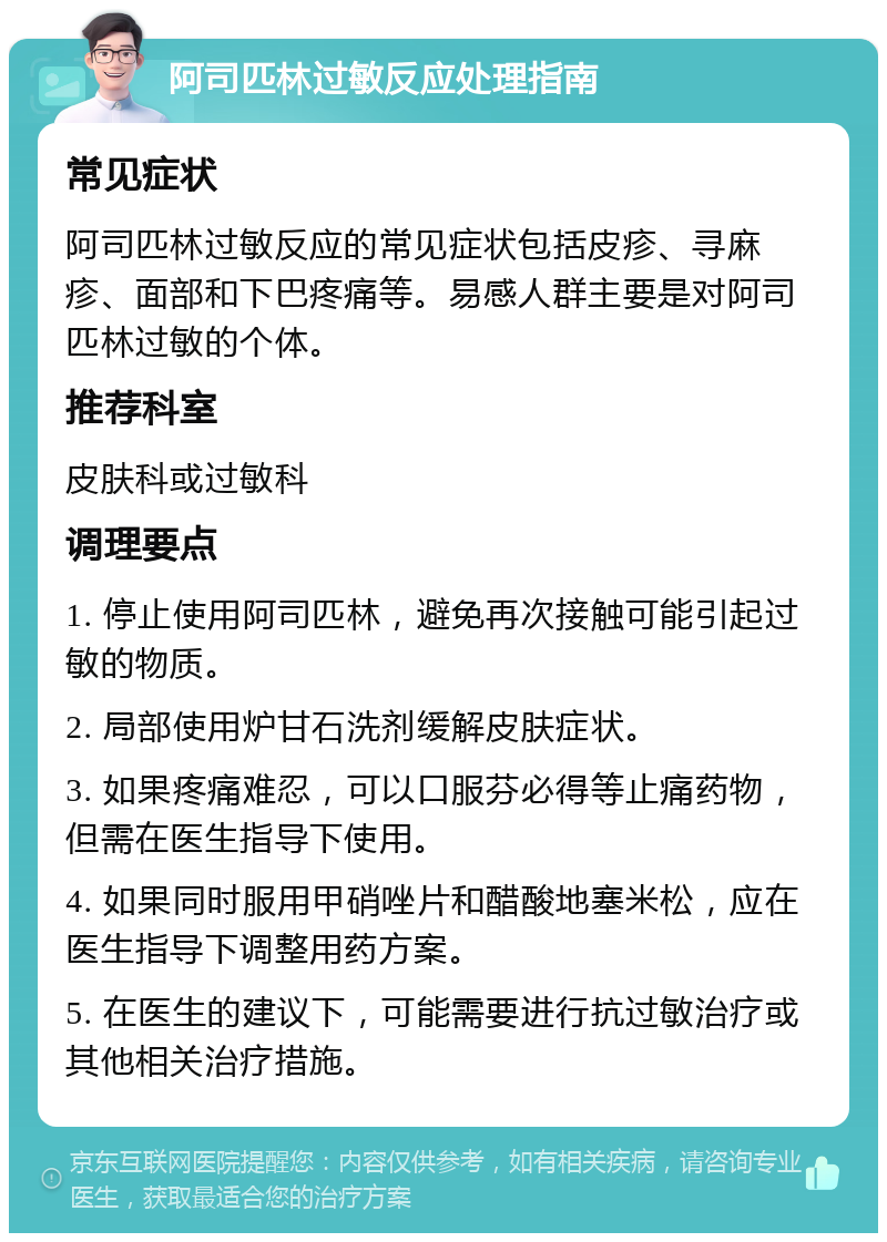 阿司匹林过敏反应处理指南 常见症状 阿司匹林过敏反应的常见症状包括皮疹、寻麻疹、面部和下巴疼痛等。易感人群主要是对阿司匹林过敏的个体。 推荐科室 皮肤科或过敏科 调理要点 1. 停止使用阿司匹林，避免再次接触可能引起过敏的物质。 2. 局部使用炉甘石洗剂缓解皮肤症状。 3. 如果疼痛难忍，可以口服芬必得等止痛药物，但需在医生指导下使用。 4. 如果同时服用甲硝唑片和醋酸地塞米松，应在医生指导下调整用药方案。 5. 在医生的建议下，可能需要进行抗过敏治疗或其他相关治疗措施。