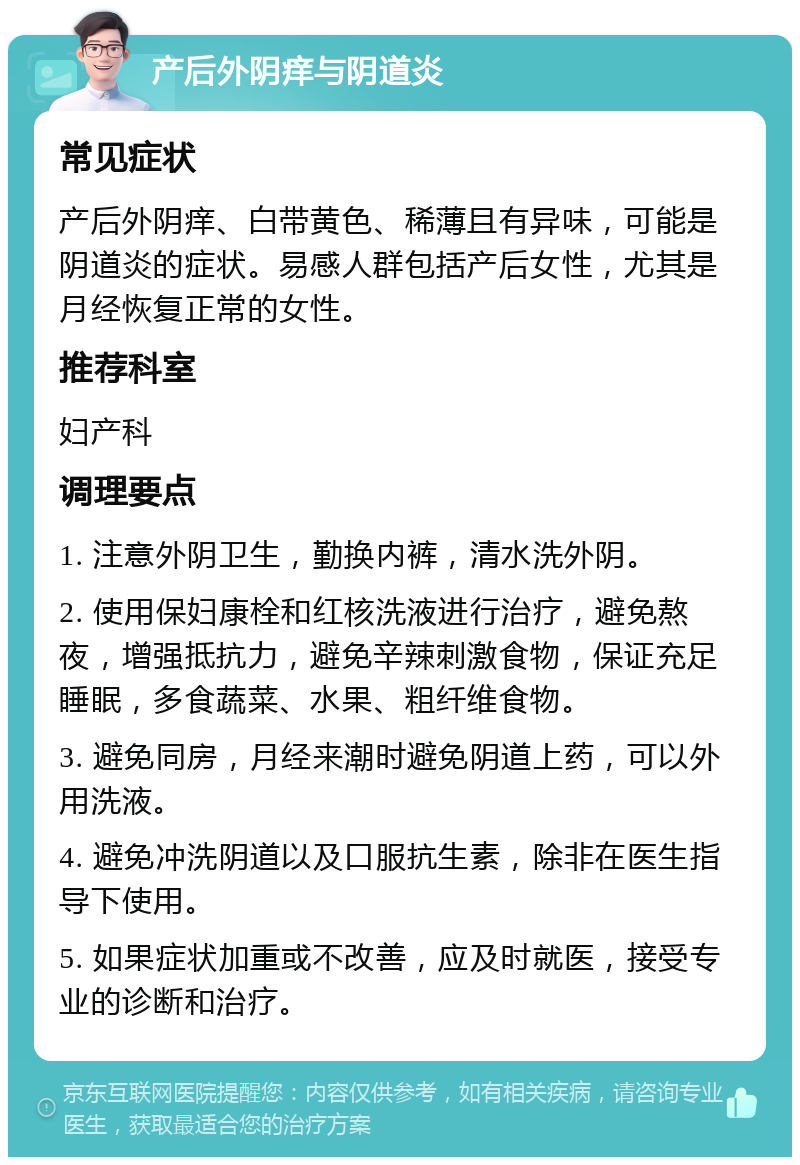 产后外阴痒与阴道炎 常见症状 产后外阴痒、白带黄色、稀薄且有异味，可能是阴道炎的症状。易感人群包括产后女性，尤其是月经恢复正常的女性。 推荐科室 妇产科 调理要点 1. 注意外阴卫生，勤换内裤，清水洗外阴。 2. 使用保妇康栓和红核洗液进行治疗，避免熬夜，增强抵抗力，避免辛辣刺激食物，保证充足睡眠，多食蔬菜、水果、粗纤维食物。 3. 避免同房，月经来潮时避免阴道上药，可以外用洗液。 4. 避免冲洗阴道以及口服抗生素，除非在医生指导下使用。 5. 如果症状加重或不改善，应及时就医，接受专业的诊断和治疗。