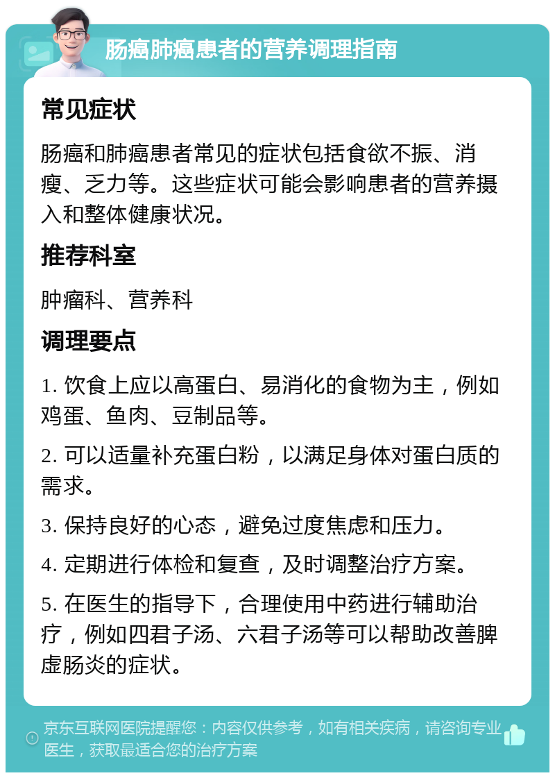 肠癌肺癌患者的营养调理指南 常见症状 肠癌和肺癌患者常见的症状包括食欲不振、消瘦、乏力等。这些症状可能会影响患者的营养摄入和整体健康状况。 推荐科室 肿瘤科、营养科 调理要点 1. 饮食上应以高蛋白、易消化的食物为主，例如鸡蛋、鱼肉、豆制品等。 2. 可以适量补充蛋白粉，以满足身体对蛋白质的需求。 3. 保持良好的心态，避免过度焦虑和压力。 4. 定期进行体检和复查，及时调整治疗方案。 5. 在医生的指导下，合理使用中药进行辅助治疗，例如四君子汤、六君子汤等可以帮助改善脾虚肠炎的症状。