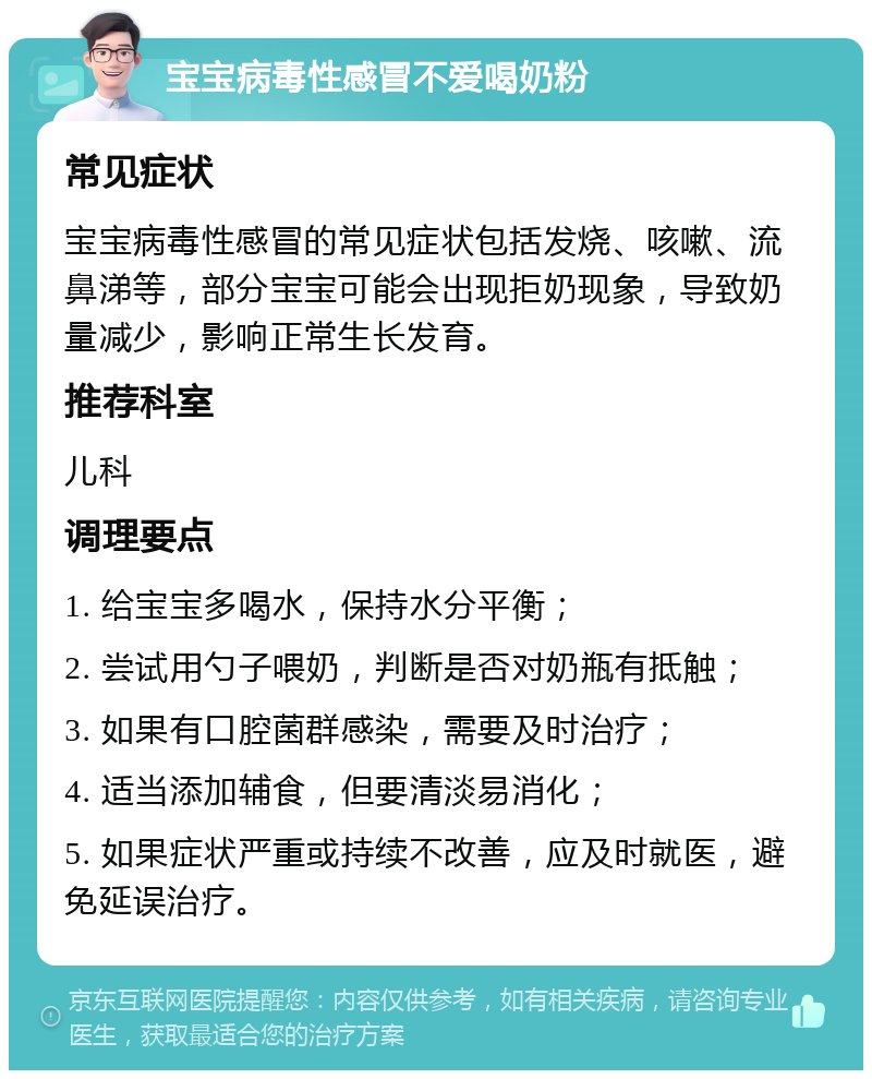 宝宝病毒性感冒不爱喝奶粉 常见症状 宝宝病毒性感冒的常见症状包括发烧、咳嗽、流鼻涕等，部分宝宝可能会出现拒奶现象，导致奶量减少，影响正常生长发育。 推荐科室 儿科 调理要点 1. 给宝宝多喝水，保持水分平衡； 2. 尝试用勺子喂奶，判断是否对奶瓶有抵触； 3. 如果有口腔菌群感染，需要及时治疗； 4. 适当添加辅食，但要清淡易消化； 5. 如果症状严重或持续不改善，应及时就医，避免延误治疗。