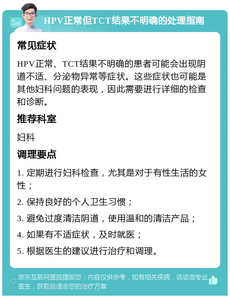 HPV正常但TCT结果不明确的处理指南 常见症状 HPV正常、TCT结果不明确的患者可能会出现阴道不适、分泌物异常等症状。这些症状也可能是其他妇科问题的表现，因此需要进行详细的检查和诊断。 推荐科室 妇科 调理要点 1. 定期进行妇科检查，尤其是对于有性生活的女性； 2. 保持良好的个人卫生习惯； 3. 避免过度清洁阴道，使用温和的清洁产品； 4. 如果有不适症状，及时就医； 5. 根据医生的建议进行治疗和调理。