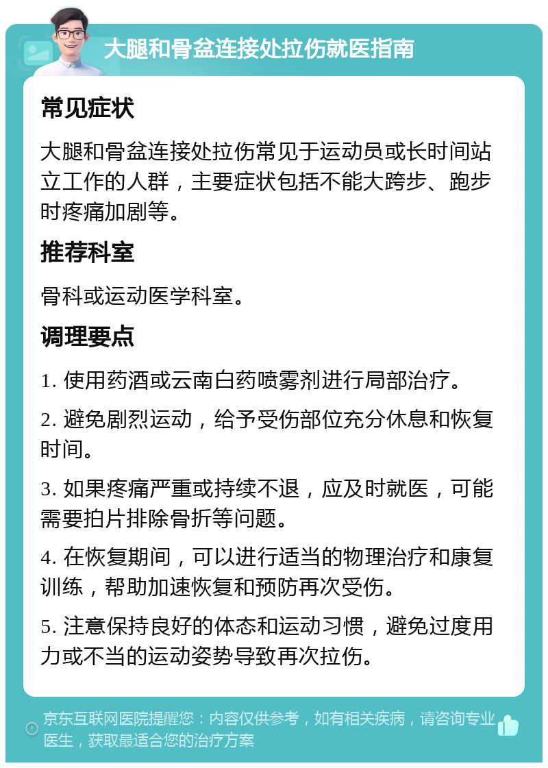 大腿和骨盆连接处拉伤就医指南 常见症状 大腿和骨盆连接处拉伤常见于运动员或长时间站立工作的人群，主要症状包括不能大跨步、跑步时疼痛加剧等。 推荐科室 骨科或运动医学科室。 调理要点 1. 使用药酒或云南白药喷雾剂进行局部治疗。 2. 避免剧烈运动，给予受伤部位充分休息和恢复时间。 3. 如果疼痛严重或持续不退，应及时就医，可能需要拍片排除骨折等问题。 4. 在恢复期间，可以进行适当的物理治疗和康复训练，帮助加速恢复和预防再次受伤。 5. 注意保持良好的体态和运动习惯，避免过度用力或不当的运动姿势导致再次拉伤。