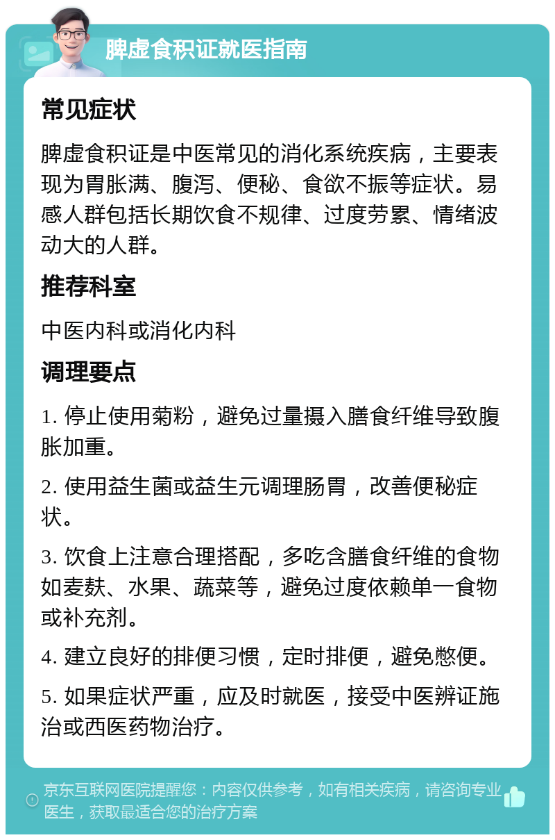 脾虚食积证就医指南 常见症状 脾虚食积证是中医常见的消化系统疾病，主要表现为胃胀满、腹泻、便秘、食欲不振等症状。易感人群包括长期饮食不规律、过度劳累、情绪波动大的人群。 推荐科室 中医内科或消化内科 调理要点 1. 停止使用菊粉，避免过量摄入膳食纤维导致腹胀加重。 2. 使用益生菌或益生元调理肠胃，改善便秘症状。 3. 饮食上注意合理搭配，多吃含膳食纤维的食物如麦麸、水果、蔬菜等，避免过度依赖单一食物或补充剂。 4. 建立良好的排便习惯，定时排便，避免憋便。 5. 如果症状严重，应及时就医，接受中医辨证施治或西医药物治疗。