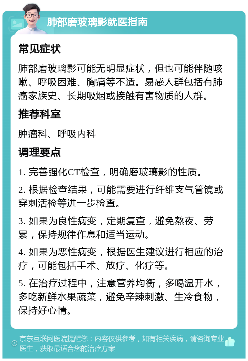 肺部磨玻璃影就医指南 常见症状 肺部磨玻璃影可能无明显症状，但也可能伴随咳嗽、呼吸困难、胸痛等不适。易感人群包括有肺癌家族史、长期吸烟或接触有害物质的人群。 推荐科室 肿瘤科、呼吸内科 调理要点 1. 完善强化CT检查，明确磨玻璃影的性质。 2. 根据检查结果，可能需要进行纤维支气管镜或穿刺活检等进一步检查。 3. 如果为良性病变，定期复查，避免熬夜、劳累，保持规律作息和适当运动。 4. 如果为恶性病变，根据医生建议进行相应的治疗，可能包括手术、放疗、化疗等。 5. 在治疗过程中，注意营养均衡，多喝温开水，多吃新鲜水果蔬菜，避免辛辣刺激、生冷食物，保持好心情。