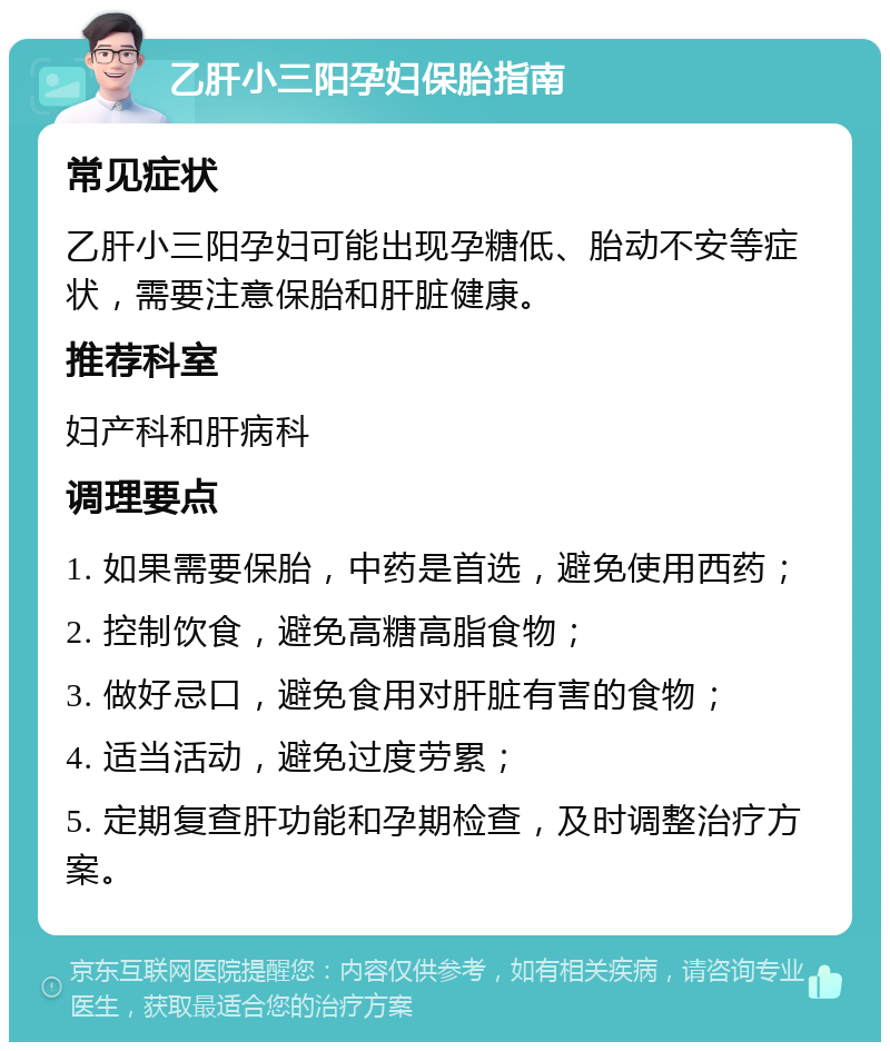 乙肝小三阳孕妇保胎指南 常见症状 乙肝小三阳孕妇可能出现孕糖低、胎动不安等症状，需要注意保胎和肝脏健康。 推荐科室 妇产科和肝病科 调理要点 1. 如果需要保胎，中药是首选，避免使用西药； 2. 控制饮食，避免高糖高脂食物； 3. 做好忌口，避免食用对肝脏有害的食物； 4. 适当活动，避免过度劳累； 5. 定期复查肝功能和孕期检查，及时调整治疗方案。