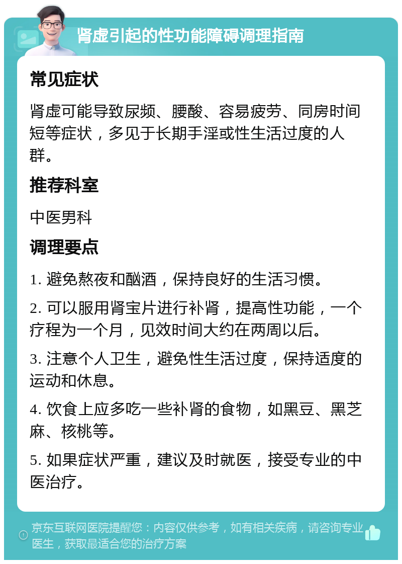 肾虚引起的性功能障碍调理指南 常见症状 肾虚可能导致尿频、腰酸、容易疲劳、同房时间短等症状，多见于长期手淫或性生活过度的人群。 推荐科室 中医男科 调理要点 1. 避免熬夜和酗酒，保持良好的生活习惯。 2. 可以服用肾宝片进行补肾，提高性功能，一个疗程为一个月，见效时间大约在两周以后。 3. 注意个人卫生，避免性生活过度，保持适度的运动和休息。 4. 饮食上应多吃一些补肾的食物，如黑豆、黑芝麻、核桃等。 5. 如果症状严重，建议及时就医，接受专业的中医治疗。