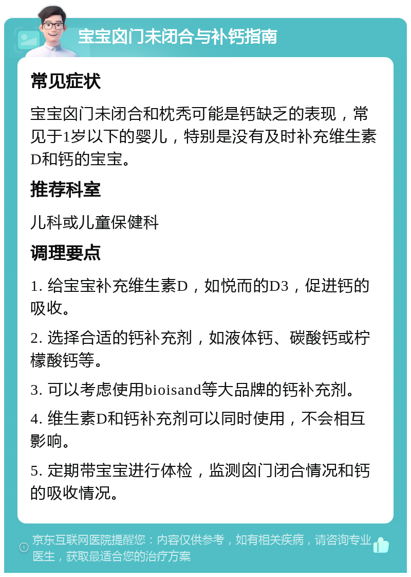 宝宝囟门未闭合与补钙指南 常见症状 宝宝囟门未闭合和枕秃可能是钙缺乏的表现，常见于1岁以下的婴儿，特别是没有及时补充维生素D和钙的宝宝。 推荐科室 儿科或儿童保健科 调理要点 1. 给宝宝补充维生素D，如悦而的D3，促进钙的吸收。 2. 选择合适的钙补充剂，如液体钙、碳酸钙或柠檬酸钙等。 3. 可以考虑使用bioisand等大品牌的钙补充剂。 4. 维生素D和钙补充剂可以同时使用，不会相互影响。 5. 定期带宝宝进行体检，监测囟门闭合情况和钙的吸收情况。