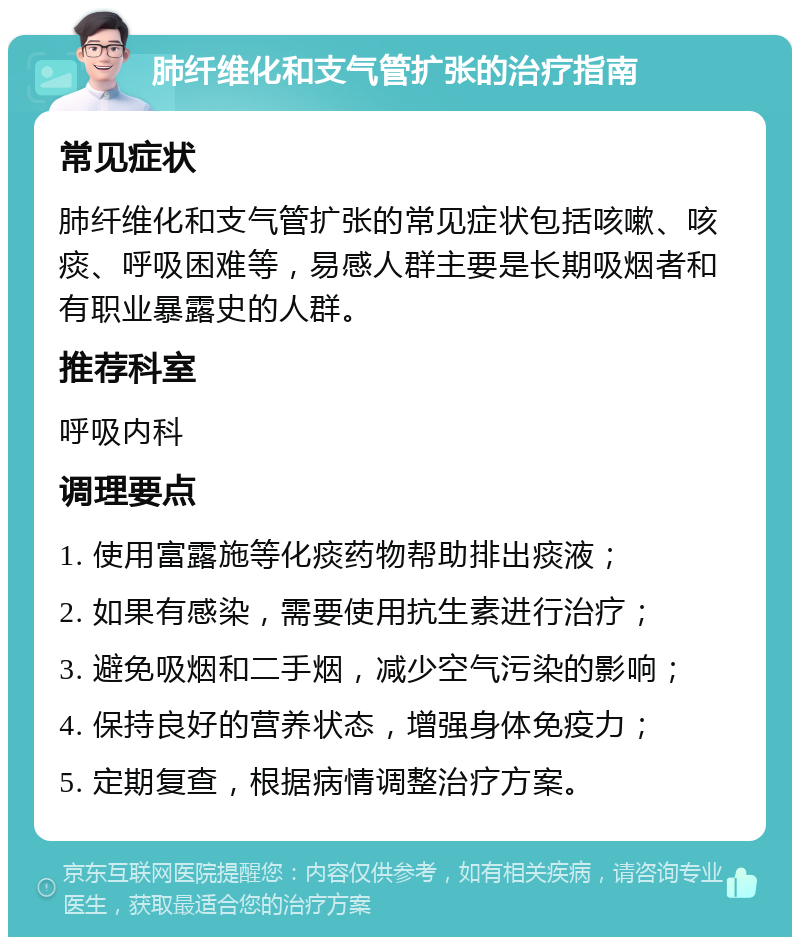 肺纤维化和支气管扩张的治疗指南 常见症状 肺纤维化和支气管扩张的常见症状包括咳嗽、咳痰、呼吸困难等，易感人群主要是长期吸烟者和有职业暴露史的人群。 推荐科室 呼吸内科 调理要点 1. 使用富露施等化痰药物帮助排出痰液； 2. 如果有感染，需要使用抗生素进行治疗； 3. 避免吸烟和二手烟，减少空气污染的影响； 4. 保持良好的营养状态，增强身体免疫力； 5. 定期复查，根据病情调整治疗方案。