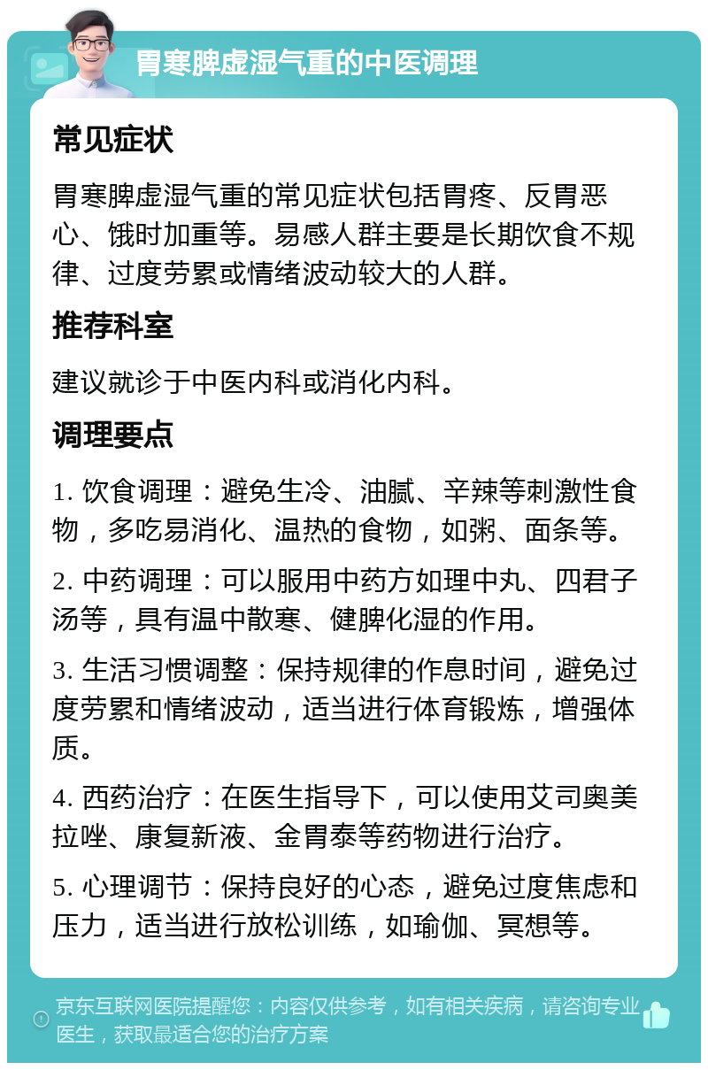 胃寒脾虚湿气重的中医调理 常见症状 胃寒脾虚湿气重的常见症状包括胃疼、反胃恶心、饿时加重等。易感人群主要是长期饮食不规律、过度劳累或情绪波动较大的人群。 推荐科室 建议就诊于中医内科或消化内科。 调理要点 1. 饮食调理：避免生冷、油腻、辛辣等刺激性食物，多吃易消化、温热的食物，如粥、面条等。 2. 中药调理：可以服用中药方如理中丸、四君子汤等，具有温中散寒、健脾化湿的作用。 3. 生活习惯调整：保持规律的作息时间，避免过度劳累和情绪波动，适当进行体育锻炼，增强体质。 4. 西药治疗：在医生指导下，可以使用艾司奥美拉唑、康复新液、金胃泰等药物进行治疗。 5. 心理调节：保持良好的心态，避免过度焦虑和压力，适当进行放松训练，如瑜伽、冥想等。