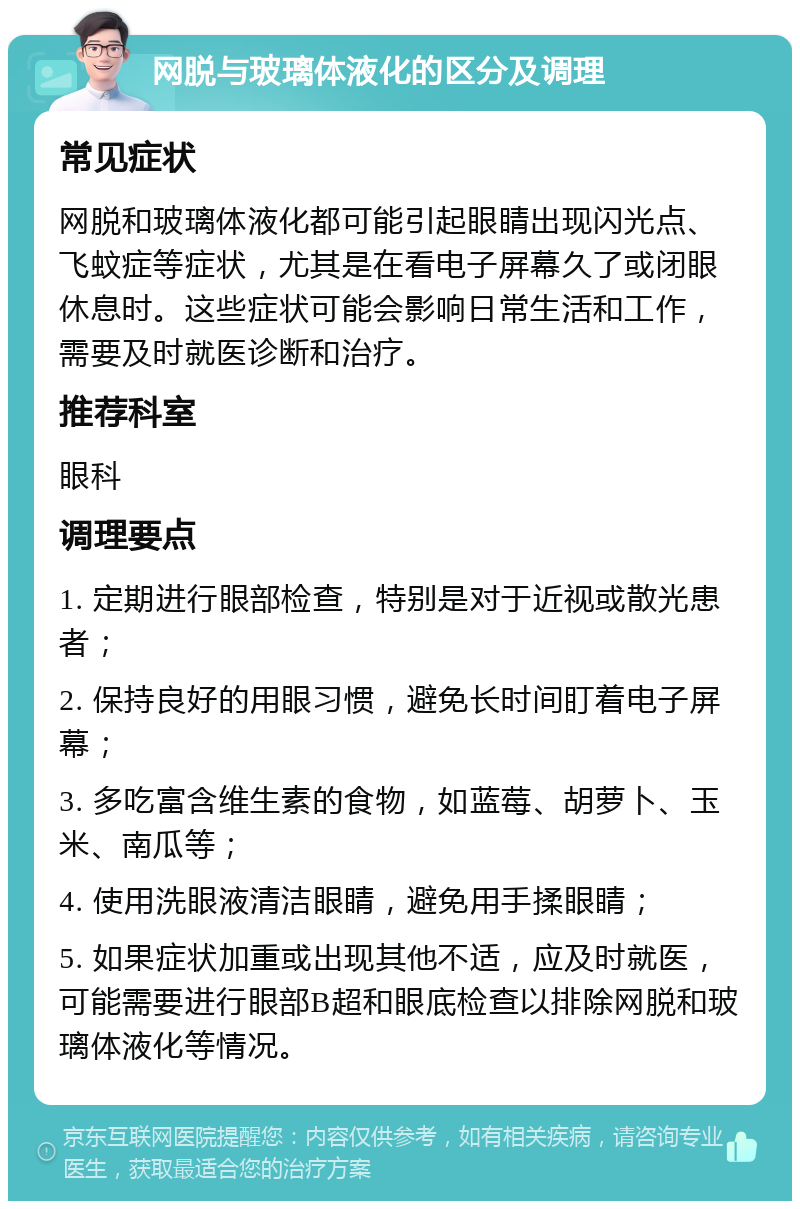 网脱与玻璃体液化的区分及调理 常见症状 网脱和玻璃体液化都可能引起眼睛出现闪光点、飞蚊症等症状，尤其是在看电子屏幕久了或闭眼休息时。这些症状可能会影响日常生活和工作，需要及时就医诊断和治疗。 推荐科室 眼科 调理要点 1. 定期进行眼部检查，特别是对于近视或散光患者； 2. 保持良好的用眼习惯，避免长时间盯着电子屏幕； 3. 多吃富含维生素的食物，如蓝莓、胡萝卜、玉米、南瓜等； 4. 使用洗眼液清洁眼睛，避免用手揉眼睛； 5. 如果症状加重或出现其他不适，应及时就医，可能需要进行眼部B超和眼底检查以排除网脱和玻璃体液化等情况。