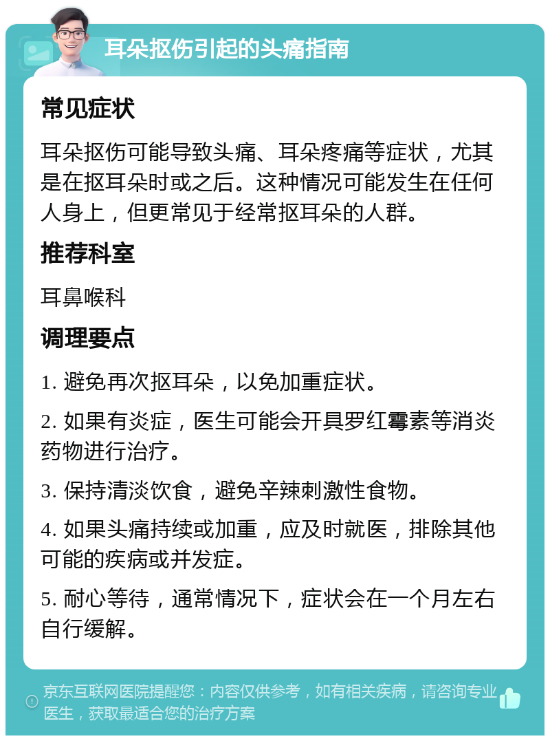 耳朵抠伤引起的头痛指南 常见症状 耳朵抠伤可能导致头痛、耳朵疼痛等症状，尤其是在抠耳朵时或之后。这种情况可能发生在任何人身上，但更常见于经常抠耳朵的人群。 推荐科室 耳鼻喉科 调理要点 1. 避免再次抠耳朵，以免加重症状。 2. 如果有炎症，医生可能会开具罗红霉素等消炎药物进行治疗。 3. 保持清淡饮食，避免辛辣刺激性食物。 4. 如果头痛持续或加重，应及时就医，排除其他可能的疾病或并发症。 5. 耐心等待，通常情况下，症状会在一个月左右自行缓解。