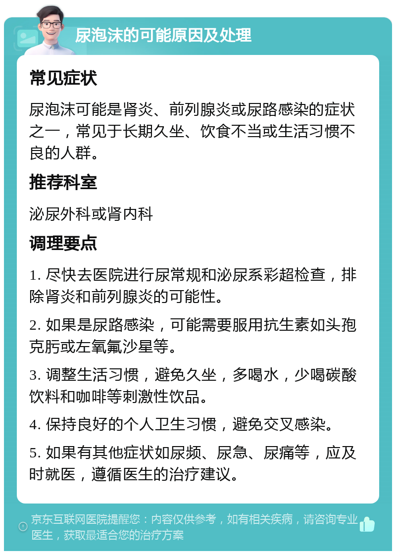 尿泡沫的可能原因及处理 常见症状 尿泡沫可能是肾炎、前列腺炎或尿路感染的症状之一，常见于长期久坐、饮食不当或生活习惯不良的人群。 推荐科室 泌尿外科或肾内科 调理要点 1. 尽快去医院进行尿常规和泌尿系彩超检查，排除肾炎和前列腺炎的可能性。 2. 如果是尿路感染，可能需要服用抗生素如头孢克肟或左氧氟沙星等。 3. 调整生活习惯，避免久坐，多喝水，少喝碳酸饮料和咖啡等刺激性饮品。 4. 保持良好的个人卫生习惯，避免交叉感染。 5. 如果有其他症状如尿频、尿急、尿痛等，应及时就医，遵循医生的治疗建议。