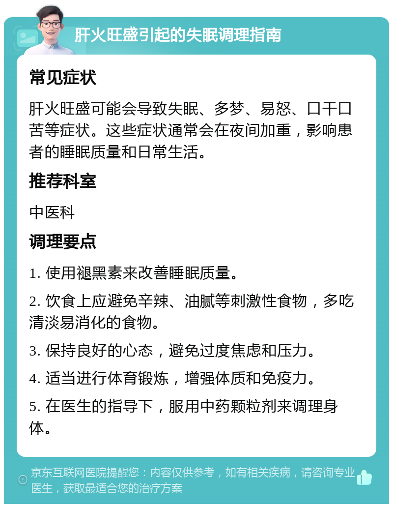 肝火旺盛引起的失眠调理指南 常见症状 肝火旺盛可能会导致失眠、多梦、易怒、口干口苦等症状。这些症状通常会在夜间加重，影响患者的睡眠质量和日常生活。 推荐科室 中医科 调理要点 1. 使用褪黑素来改善睡眠质量。 2. 饮食上应避免辛辣、油腻等刺激性食物，多吃清淡易消化的食物。 3. 保持良好的心态，避免过度焦虑和压力。 4. 适当进行体育锻炼，增强体质和免疫力。 5. 在医生的指导下，服用中药颗粒剂来调理身体。