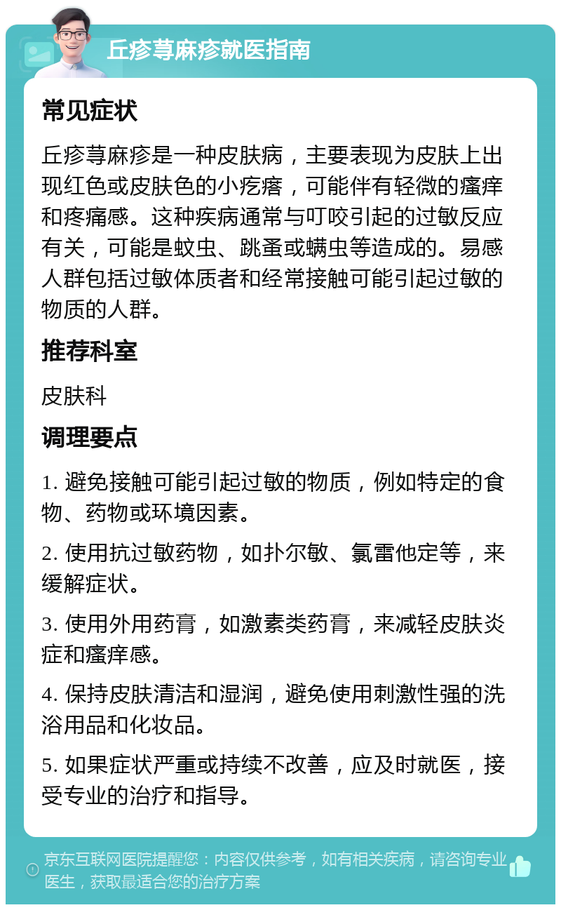 丘疹荨麻疹就医指南 常见症状 丘疹荨麻疹是一种皮肤病，主要表现为皮肤上出现红色或皮肤色的小疙瘩，可能伴有轻微的瘙痒和疼痛感。这种疾病通常与叮咬引起的过敏反应有关，可能是蚊虫、跳蚤或螨虫等造成的。易感人群包括过敏体质者和经常接触可能引起过敏的物质的人群。 推荐科室 皮肤科 调理要点 1. 避免接触可能引起过敏的物质，例如特定的食物、药物或环境因素。 2. 使用抗过敏药物，如扑尔敏、氯雷他定等，来缓解症状。 3. 使用外用药膏，如激素类药膏，来减轻皮肤炎症和瘙痒感。 4. 保持皮肤清洁和湿润，避免使用刺激性强的洗浴用品和化妆品。 5. 如果症状严重或持续不改善，应及时就医，接受专业的治疗和指导。