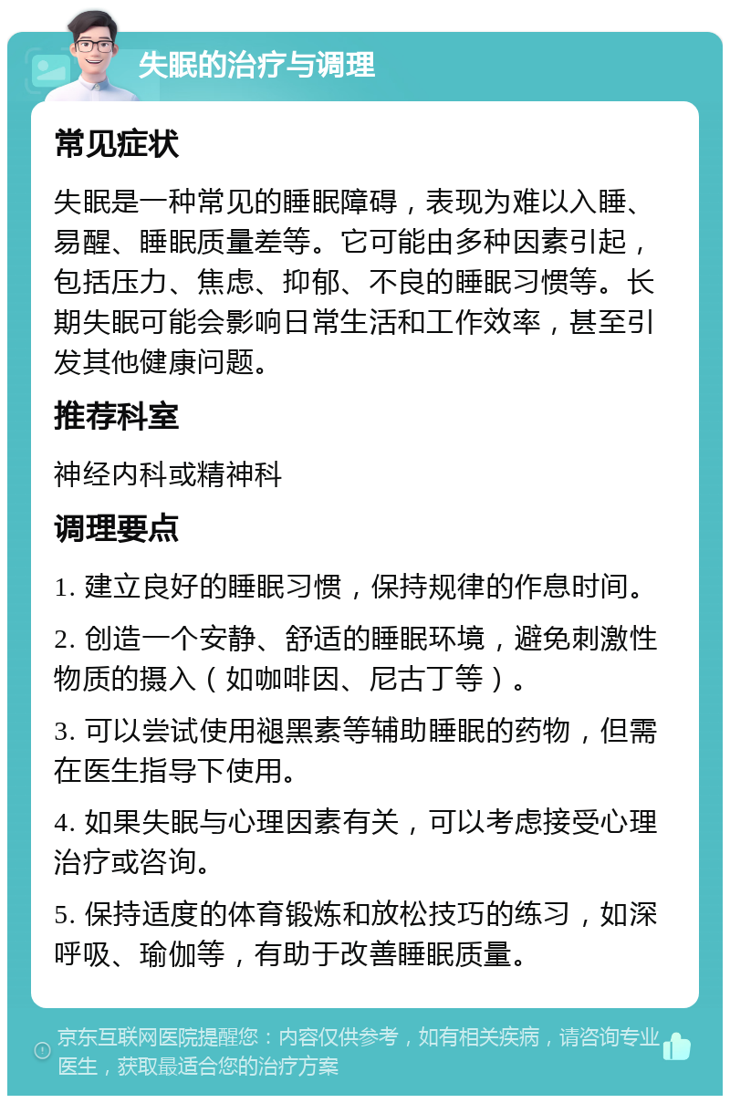 失眠的治疗与调理 常见症状 失眠是一种常见的睡眠障碍，表现为难以入睡、易醒、睡眠质量差等。它可能由多种因素引起，包括压力、焦虑、抑郁、不良的睡眠习惯等。长期失眠可能会影响日常生活和工作效率，甚至引发其他健康问题。 推荐科室 神经内科或精神科 调理要点 1. 建立良好的睡眠习惯，保持规律的作息时间。 2. 创造一个安静、舒适的睡眠环境，避免刺激性物质的摄入（如咖啡因、尼古丁等）。 3. 可以尝试使用褪黑素等辅助睡眠的药物，但需在医生指导下使用。 4. 如果失眠与心理因素有关，可以考虑接受心理治疗或咨询。 5. 保持适度的体育锻炼和放松技巧的练习，如深呼吸、瑜伽等，有助于改善睡眠质量。