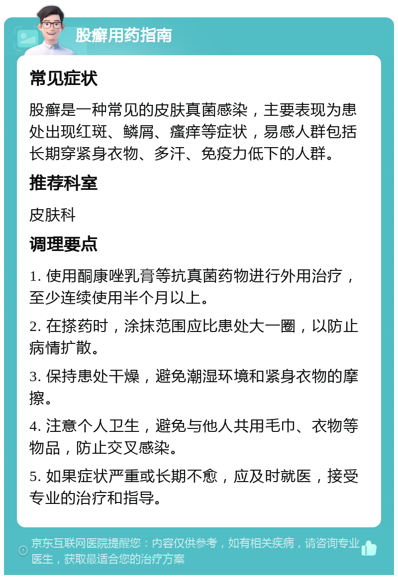 股癣用药指南 常见症状 股癣是一种常见的皮肤真菌感染，主要表现为患处出现红斑、鳞屑、瘙痒等症状，易感人群包括长期穿紧身衣物、多汗、免疫力低下的人群。 推荐科室 皮肤科 调理要点 1. 使用酮康唑乳膏等抗真菌药物进行外用治疗，至少连续使用半个月以上。 2. 在搽药时，涂抹范围应比患处大一圈，以防止病情扩散。 3. 保持患处干燥，避免潮湿环境和紧身衣物的摩擦。 4. 注意个人卫生，避免与他人共用毛巾、衣物等物品，防止交叉感染。 5. 如果症状严重或长期不愈，应及时就医，接受专业的治疗和指导。