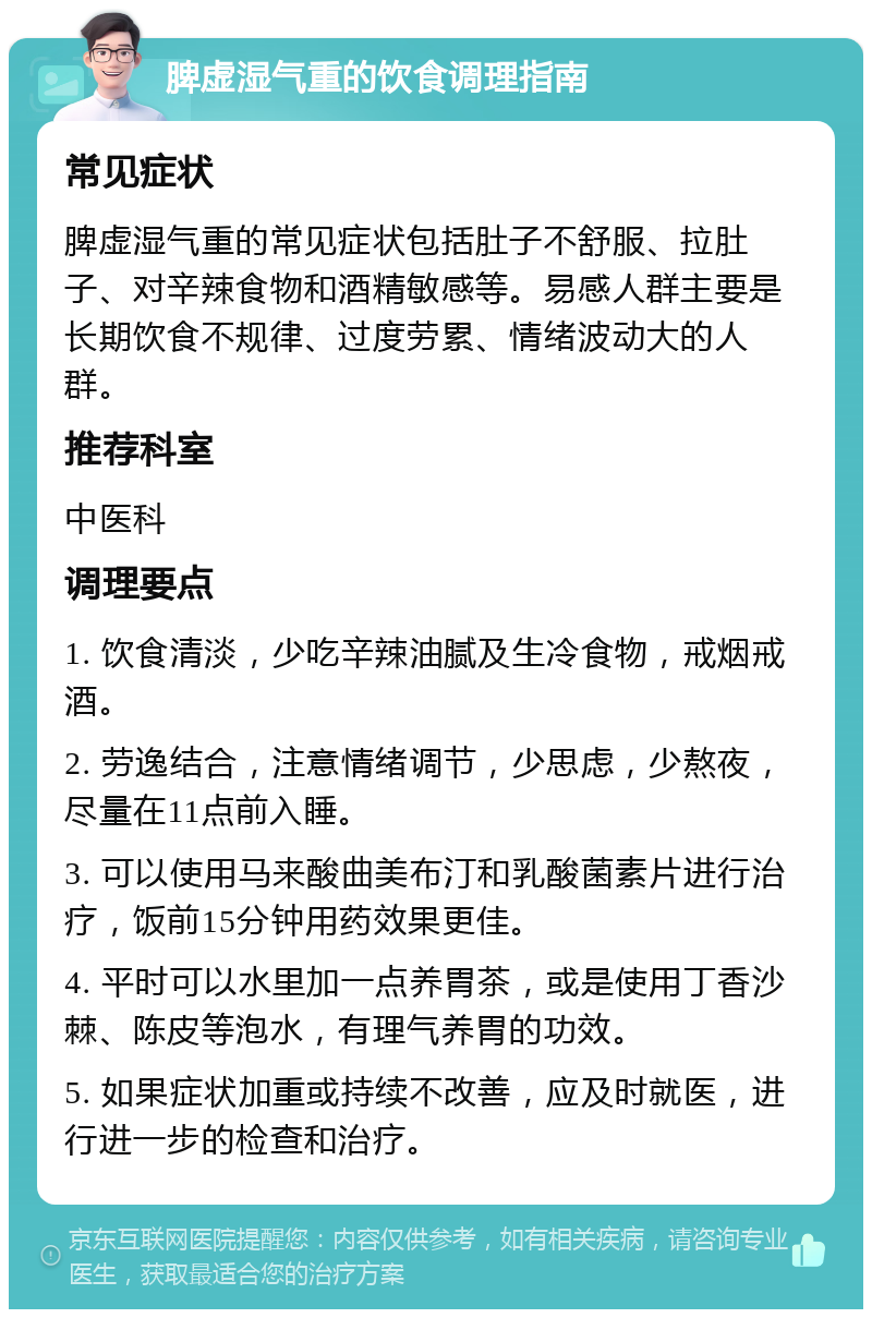 脾虚湿气重的饮食调理指南 常见症状 脾虚湿气重的常见症状包括肚子不舒服、拉肚子、对辛辣食物和酒精敏感等。易感人群主要是长期饮食不规律、过度劳累、情绪波动大的人群。 推荐科室 中医科 调理要点 1. 饮食清淡，少吃辛辣油腻及生冷食物，戒烟戒酒。 2. 劳逸结合，注意情绪调节，少思虑，少熬夜，尽量在11点前入睡。 3. 可以使用马来酸曲美布汀和乳酸菌素片进行治疗，饭前15分钟用药效果更佳。 4. 平时可以水里加一点养胃茶，或是使用丁香沙棘、陈皮等泡水，有理气养胃的功效。 5. 如果症状加重或持续不改善，应及时就医，进行进一步的检查和治疗。