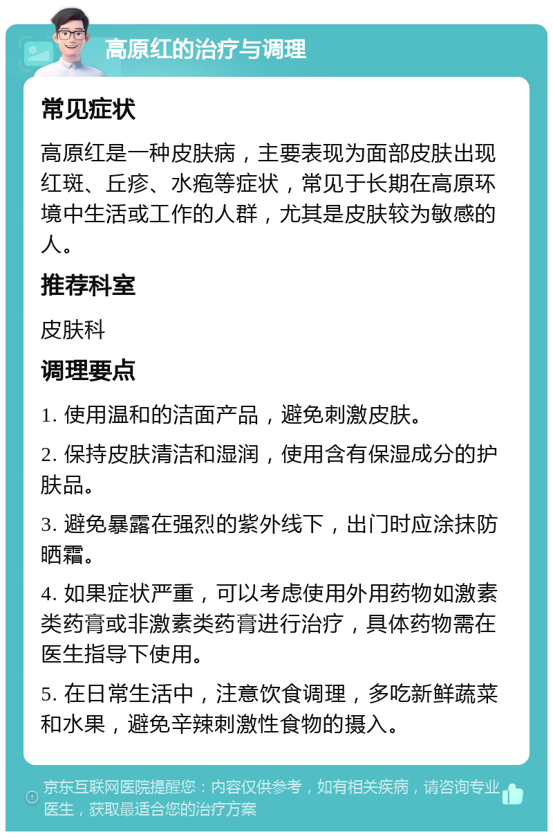 高原红的治疗与调理 常见症状 高原红是一种皮肤病，主要表现为面部皮肤出现红斑、丘疹、水疱等症状，常见于长期在高原环境中生活或工作的人群，尤其是皮肤较为敏感的人。 推荐科室 皮肤科 调理要点 1. 使用温和的洁面产品，避免刺激皮肤。 2. 保持皮肤清洁和湿润，使用含有保湿成分的护肤品。 3. 避免暴露在强烈的紫外线下，出门时应涂抹防晒霜。 4. 如果症状严重，可以考虑使用外用药物如激素类药膏或非激素类药膏进行治疗，具体药物需在医生指导下使用。 5. 在日常生活中，注意饮食调理，多吃新鲜蔬菜和水果，避免辛辣刺激性食物的摄入。