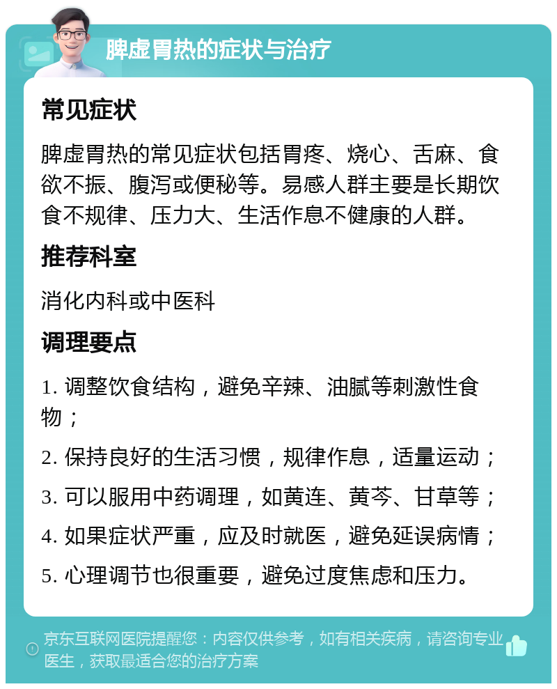 脾虚胃热的症状与治疗 常见症状 脾虚胃热的常见症状包括胃疼、烧心、舌麻、食欲不振、腹泻或便秘等。易感人群主要是长期饮食不规律、压力大、生活作息不健康的人群。 推荐科室 消化内科或中医科 调理要点 1. 调整饮食结构，避免辛辣、油腻等刺激性食物； 2. 保持良好的生活习惯，规律作息，适量运动； 3. 可以服用中药调理，如黄连、黄芩、甘草等； 4. 如果症状严重，应及时就医，避免延误病情； 5. 心理调节也很重要，避免过度焦虑和压力。