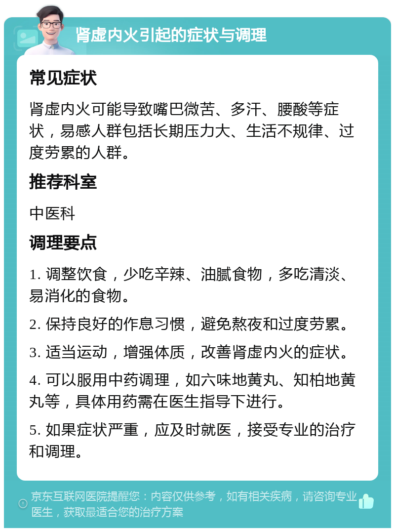 肾虚内火引起的症状与调理 常见症状 肾虚内火可能导致嘴巴微苦、多汗、腰酸等症状，易感人群包括长期压力大、生活不规律、过度劳累的人群。 推荐科室 中医科 调理要点 1. 调整饮食，少吃辛辣、油腻食物，多吃清淡、易消化的食物。 2. 保持良好的作息习惯，避免熬夜和过度劳累。 3. 适当运动，增强体质，改善肾虚内火的症状。 4. 可以服用中药调理，如六味地黄丸、知柏地黄丸等，具体用药需在医生指导下进行。 5. 如果症状严重，应及时就医，接受专业的治疗和调理。