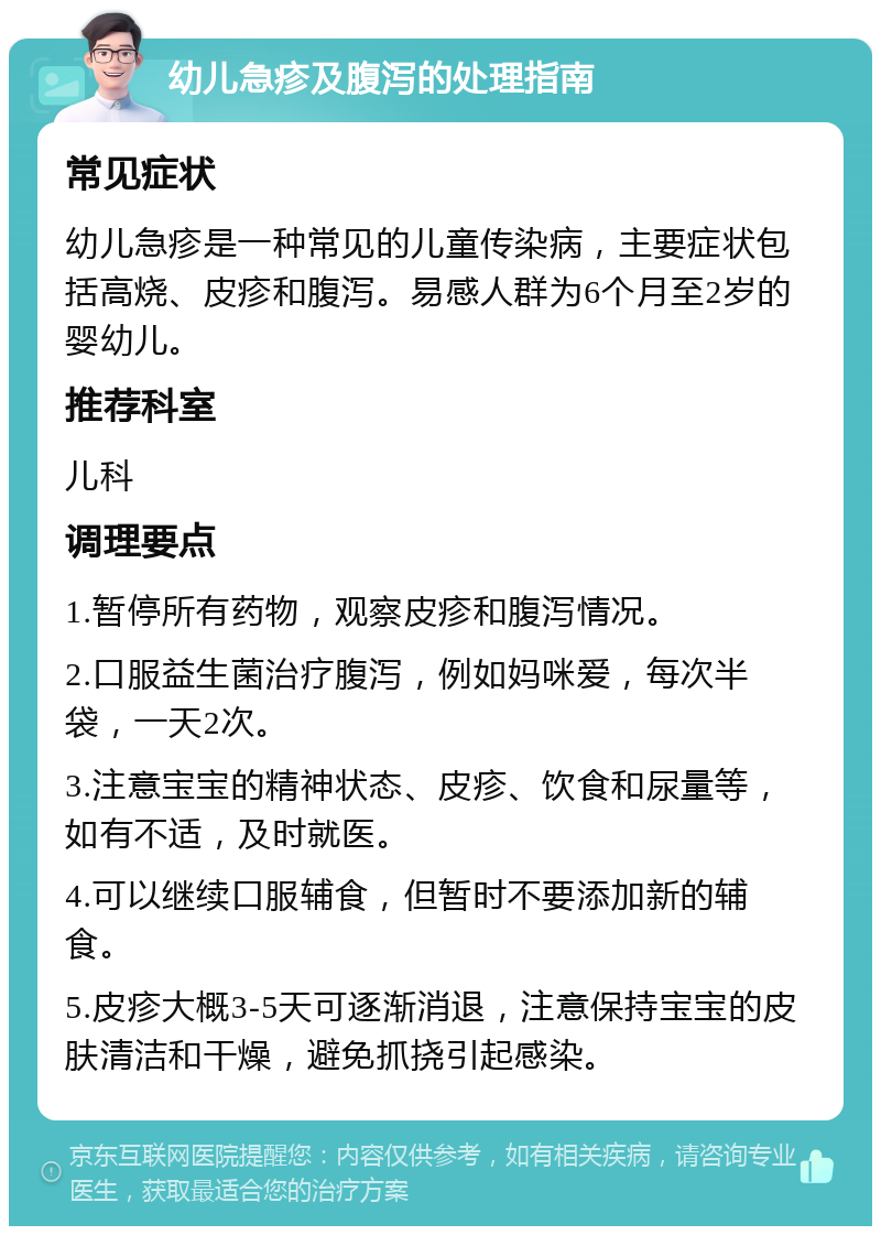 幼儿急疹及腹泻的处理指南 常见症状 幼儿急疹是一种常见的儿童传染病，主要症状包括高烧、皮疹和腹泻。易感人群为6个月至2岁的婴幼儿。 推荐科室 儿科 调理要点 1.暂停所有药物，观察皮疹和腹泻情况。 2.口服益生菌治疗腹泻，例如妈咪爱，每次半袋，一天2次。 3.注意宝宝的精神状态、皮疹、饮食和尿量等，如有不适，及时就医。 4.可以继续口服辅食，但暂时不要添加新的辅食。 5.皮疹大概3-5天可逐渐消退，注意保持宝宝的皮肤清洁和干燥，避免抓挠引起感染。