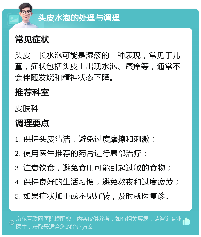 头皮水泡的处理与调理 常见症状 头皮上长水泡可能是湿疹的一种表现，常见于儿童，症状包括头皮上出现水泡、瘙痒等，通常不会伴随发烧和精神状态下降。 推荐科室 皮肤科 调理要点 1. 保持头皮清洁，避免过度摩擦和刺激； 2. 使用医生推荐的药膏进行局部治疗； 3. 注意饮食，避免食用可能引起过敏的食物； 4. 保持良好的生活习惯，避免熬夜和过度疲劳； 5. 如果症状加重或不见好转，及时就医复诊。