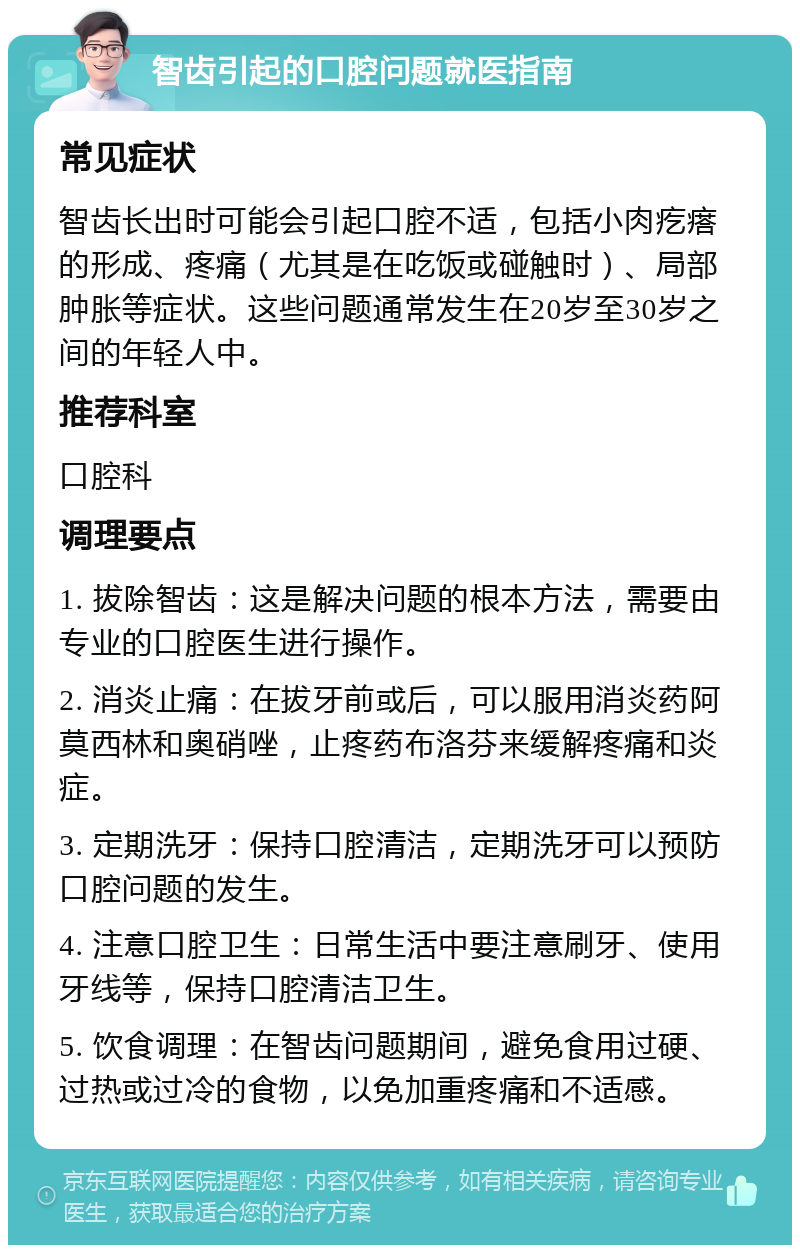 智齿引起的口腔问题就医指南 常见症状 智齿长出时可能会引起口腔不适，包括小肉疙瘩的形成、疼痛（尤其是在吃饭或碰触时）、局部肿胀等症状。这些问题通常发生在20岁至30岁之间的年轻人中。 推荐科室 口腔科 调理要点 1. 拔除智齿：这是解决问题的根本方法，需要由专业的口腔医生进行操作。 2. 消炎止痛：在拔牙前或后，可以服用消炎药阿莫西林和奥硝唑，止疼药布洛芬来缓解疼痛和炎症。 3. 定期洗牙：保持口腔清洁，定期洗牙可以预防口腔问题的发生。 4. 注意口腔卫生：日常生活中要注意刷牙、使用牙线等，保持口腔清洁卫生。 5. 饮食调理：在智齿问题期间，避免食用过硬、过热或过冷的食物，以免加重疼痛和不适感。