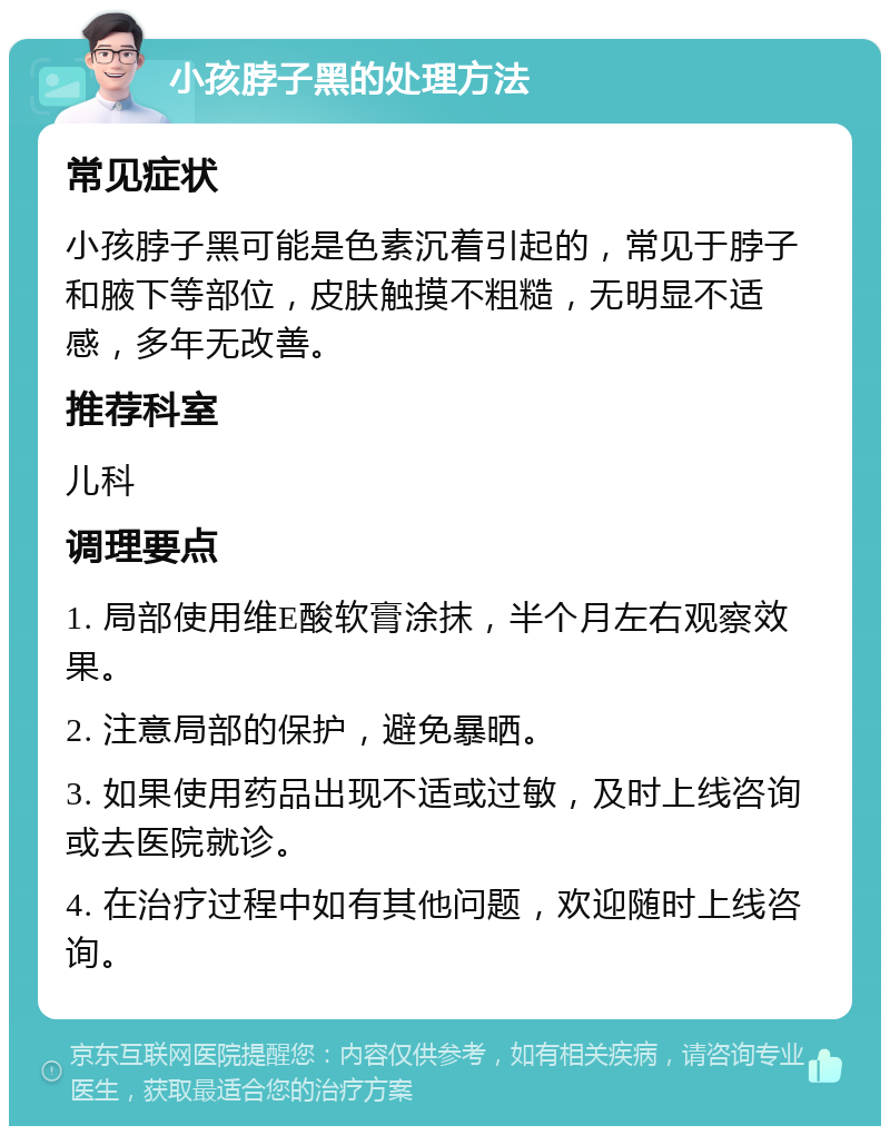 小孩脖子黑的处理方法 常见症状 小孩脖子黑可能是色素沉着引起的，常见于脖子和腋下等部位，皮肤触摸不粗糙，无明显不适感，多年无改善。 推荐科室 儿科 调理要点 1. 局部使用维E酸软膏涂抹，半个月左右观察效果。 2. 注意局部的保护，避免暴晒。 3. 如果使用药品出现不适或过敏，及时上线咨询或去医院就诊。 4. 在治疗过程中如有其他问题，欢迎随时上线咨询。