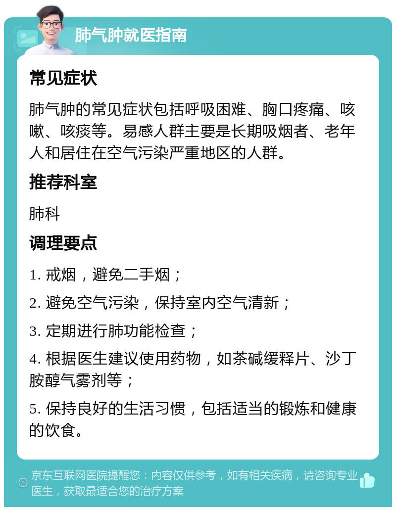 肺气肿就医指南 常见症状 肺气肿的常见症状包括呼吸困难、胸口疼痛、咳嗽、咳痰等。易感人群主要是长期吸烟者、老年人和居住在空气污染严重地区的人群。 推荐科室 肺科 调理要点 1. 戒烟，避免二手烟； 2. 避免空气污染，保持室内空气清新； 3. 定期进行肺功能检查； 4. 根据医生建议使用药物，如茶碱缓释片、沙丁胺醇气雾剂等； 5. 保持良好的生活习惯，包括适当的锻炼和健康的饮食。