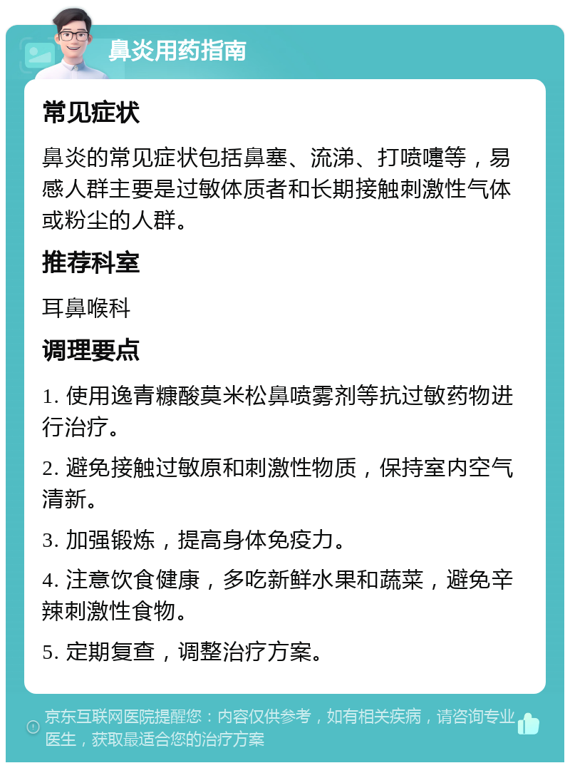 鼻炎用药指南 常见症状 鼻炎的常见症状包括鼻塞、流涕、打喷嚏等，易感人群主要是过敏体质者和长期接触刺激性气体或粉尘的人群。 推荐科室 耳鼻喉科 调理要点 1. 使用逸青糠酸莫米松鼻喷雾剂等抗过敏药物进行治疗。 2. 避免接触过敏原和刺激性物质，保持室内空气清新。 3. 加强锻炼，提高身体免疫力。 4. 注意饮食健康，多吃新鲜水果和蔬菜，避免辛辣刺激性食物。 5. 定期复查，调整治疗方案。