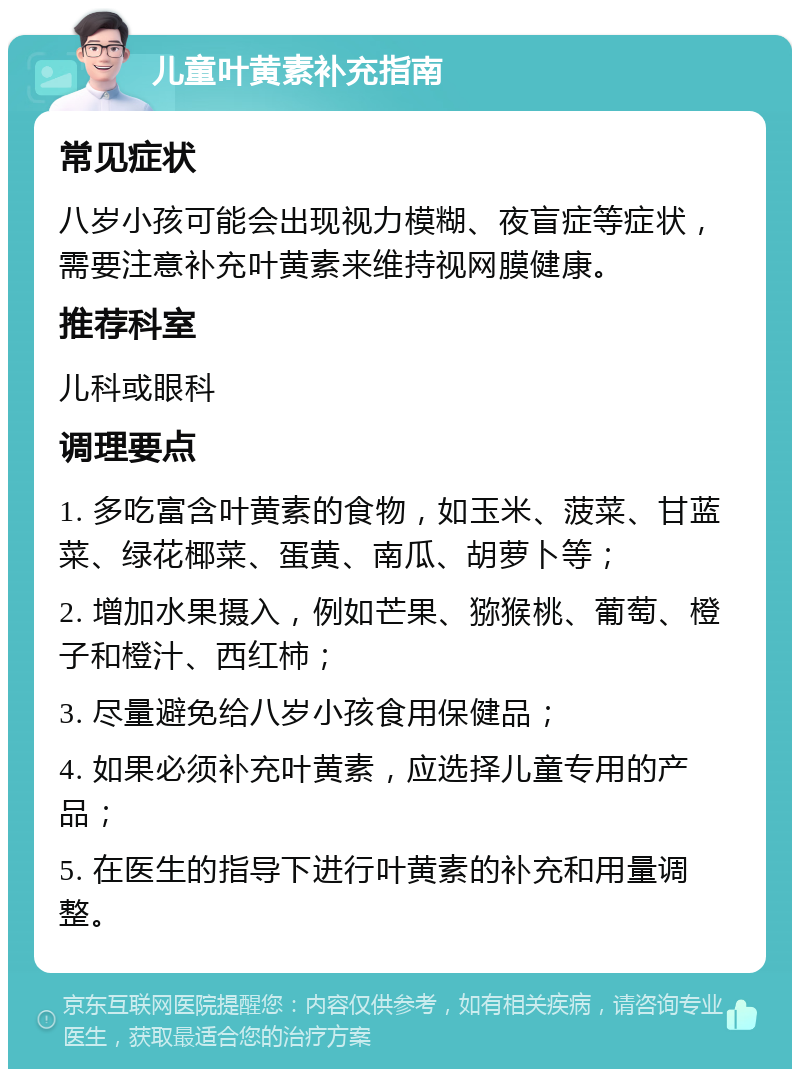 儿童叶黄素补充指南 常见症状 八岁小孩可能会出现视力模糊、夜盲症等症状，需要注意补充叶黄素来维持视网膜健康。 推荐科室 儿科或眼科 调理要点 1. 多吃富含叶黄素的食物，如玉米、菠菜、甘蓝菜、绿花椰菜、蛋黄、南瓜、胡萝卜等； 2. 增加水果摄入，例如芒果、猕猴桃、葡萄、橙子和橙汁、西红柿； 3. 尽量避免给八岁小孩食用保健品； 4. 如果必须补充叶黄素，应选择儿童专用的产品； 5. 在医生的指导下进行叶黄素的补充和用量调整。