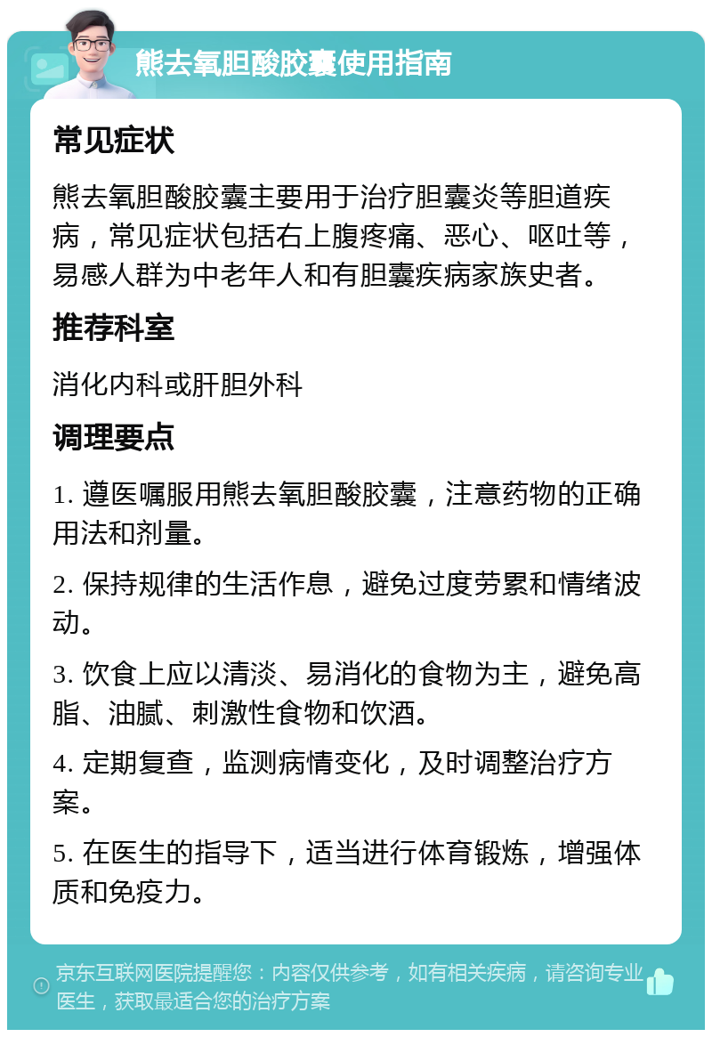 熊去氧胆酸胶囊使用指南 常见症状 熊去氧胆酸胶囊主要用于治疗胆囊炎等胆道疾病，常见症状包括右上腹疼痛、恶心、呕吐等，易感人群为中老年人和有胆囊疾病家族史者。 推荐科室 消化内科或肝胆外科 调理要点 1. 遵医嘱服用熊去氧胆酸胶囊，注意药物的正确用法和剂量。 2. 保持规律的生活作息，避免过度劳累和情绪波动。 3. 饮食上应以清淡、易消化的食物为主，避免高脂、油腻、刺激性食物和饮酒。 4. 定期复查，监测病情变化，及时调整治疗方案。 5. 在医生的指导下，适当进行体育锻炼，增强体质和免疫力。