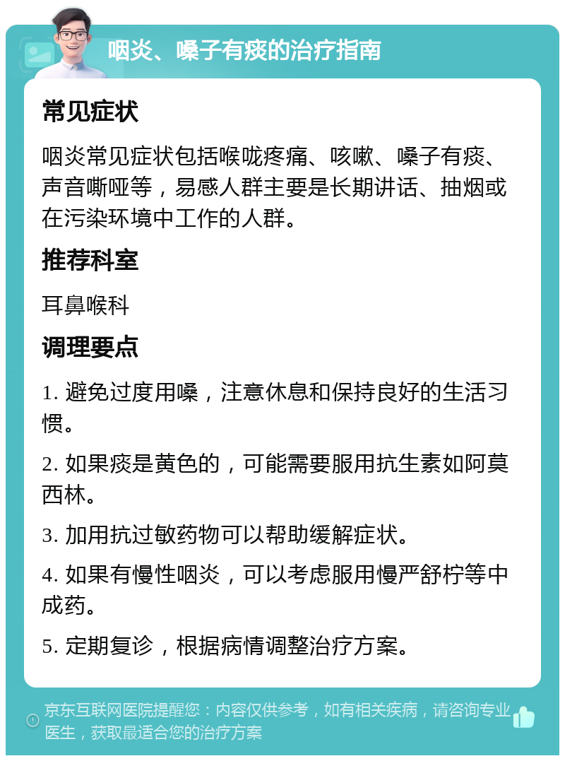 咽炎、嗓子有痰的治疗指南 常见症状 咽炎常见症状包括喉咙疼痛、咳嗽、嗓子有痰、声音嘶哑等，易感人群主要是长期讲话、抽烟或在污染环境中工作的人群。 推荐科室 耳鼻喉科 调理要点 1. 避免过度用嗓，注意休息和保持良好的生活习惯。 2. 如果痰是黄色的，可能需要服用抗生素如阿莫西林。 3. 加用抗过敏药物可以帮助缓解症状。 4. 如果有慢性咽炎，可以考虑服用慢严舒柠等中成药。 5. 定期复诊，根据病情调整治疗方案。