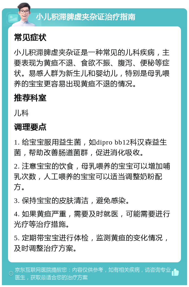 小儿积滞脾虚夹杂证治疗指南 常见症状 小儿积滞脾虚夹杂证是一种常见的儿科疾病，主要表现为黄疸不退、食欲不振、腹泻、便秘等症状。易感人群为新生儿和婴幼儿，特别是母乳喂养的宝宝更容易出现黄疸不退的情况。 推荐科室 儿科 调理要点 1. 给宝宝服用益生菌，如dipro bb12科汉森益生菌，帮助改善肠道菌群，促进消化吸收。 2. 注意宝宝的饮食，母乳喂养的宝宝可以增加哺乳次数，人工喂养的宝宝可以适当调整奶粉配方。 3. 保持宝宝的皮肤清洁，避免感染。 4. 如果黄疸严重，需要及时就医，可能需要进行光疗等治疗措施。 5. 定期带宝宝进行体检，监测黄疸的变化情况，及时调整治疗方案。