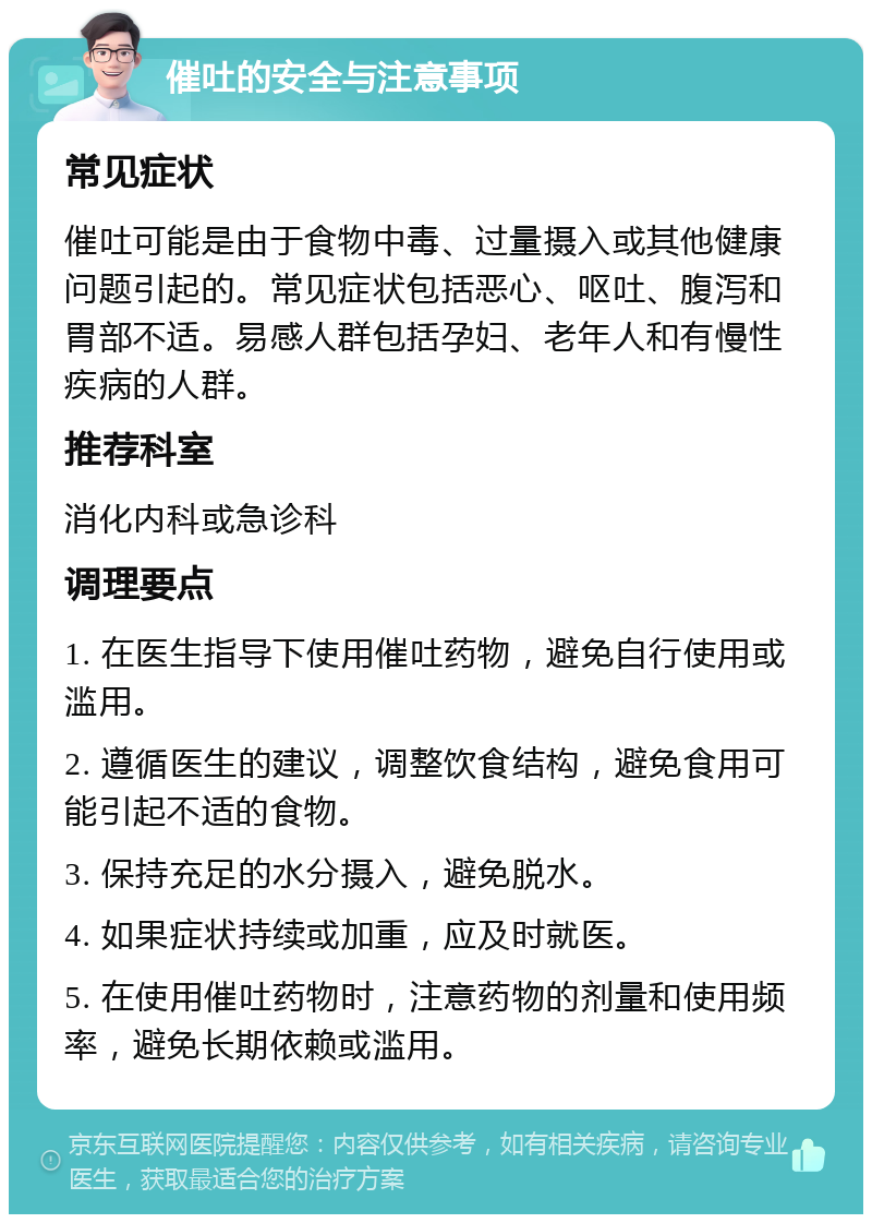 催吐的安全与注意事项 常见症状 催吐可能是由于食物中毒、过量摄入或其他健康问题引起的。常见症状包括恶心、呕吐、腹泻和胃部不适。易感人群包括孕妇、老年人和有慢性疾病的人群。 推荐科室 消化内科或急诊科 调理要点 1. 在医生指导下使用催吐药物，避免自行使用或滥用。 2. 遵循医生的建议，调整饮食结构，避免食用可能引起不适的食物。 3. 保持充足的水分摄入，避免脱水。 4. 如果症状持续或加重，应及时就医。 5. 在使用催吐药物时，注意药物的剂量和使用频率，避免长期依赖或滥用。